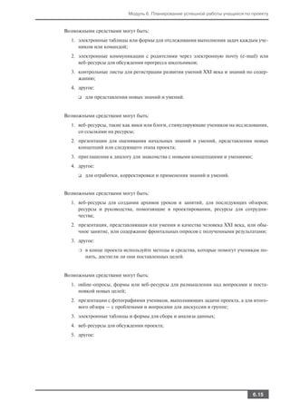 Модуль 6. Планирование успешной работы учащихся по проекту


Возможными средствами могут быть:
  1. электронные таблицы или формы для отслеживания выполнения задач каждым уче
     ником или командой;
  2. электронные коммуникации с родителями через электронную почту (e mail) или
     веб ресурсы для обсуждения прогресса школьников;
  3. контрольные листы для регистрации развития умений XXI века и знаний по содер
     жанию;
  4. другое:
     ❑   для представления новых знаний и умений.


Возможными средствами могут быть:
  1. веб ресурсы, такие как вики или блоги, стимулирующие учеников на исследования,
     со ссылками на ресурсы;
  2. презентации для оценивания начальных знаний и умений, представления новых
     концепций или следующего этапа проекта;
  3. приглашения к диалогу для знакомства с новыми концепциями и умениями;
  4. другое:
     ❑   для отработки, корректировки и применения знаний и умений.


Возможными средствами могут быть:
  1. веб ресурсы для создания архивов уроков и занятий, для последующих обзоров;
     ресурсы и руководства, помогающие в проектировании, ресурсы для сотрудни
     чества;
  2. презентация, представляющая или умения и качества человека XXI века, или обы
     чное занятие, или содержание фронтальных опросов с полученными результатами;
  3. другое:
     ❍   в конце проекта используйте методы и средства, которые помогут ученикам по
         нять, достигли ли они поставленных целей.


Возможными средствами могут быть:
  1. online опросы, формы или веб ресурсы для размышления над вопросами и поста
     новкой новых целей;
  2. презентации с фотографиями учеников, выполняющих задачи проекта, а для итого
     вого обзора — с проблемами и вопросами для дискуссии в группе;
  3. электронные таблицы и формы для сбора и анализа данных;
  4. веб ресурсы для обсуждения проекта;
  5. другое:




                                                                             6.15
 