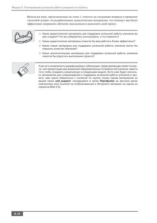Модуль 6. Планирование успешной работы учащихся по проекту


           Используя идеи, представленные на этапе 1, ответьте на следующие вопросы и проведите
           «мозговой штурм» по разработанным дидактическим материалам, что поможет вам более
           эффективно направлять обучение школьников и выполнять свой проект.


                    ❍ Какие дидактические материалы для поддержки успешной работы учеников вы
                       уже создали? Что вы собираетесь использовать, а что изменить?
                    ❍ Какие дидактические материалы помогли бы вам работать более эффективно?

                    ❍ Какие новые материалы для поддержки успешной работы учеников могли бы
                       повысить качество обучения?
                    ❍ Какие дополнительные материалы для поддержки успешной работы учеников
                       помогли бы упростить выполнение проекта?



                    У вас есть возможность модифицировать публикацию, представляющую проект в клас
                    се, или презентацию для выявления образовательных потребностей учеников, вместо
                    того чтобы создавать новый ресурс в следующем модуле. Хотя у вас будет несколь
                    ко материалов для сопровождения и поддержки успешной работы учеников в про
                    екте, вам нужно обменяться с коллегой по группе только одним материалом из
                    вашей папки unit_support, находящейся в папке Портфолио на жестком диске
                    компьютера (или ссылкой на опубликованный в Интернете материал на одном из
                    сервисов Web 2.0).




  6.16
 
