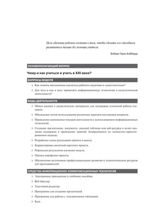 Цель обучения ребенка состоит в том, чтобы сделать его способным
              развиваться дальше без помощи учителя.
                                                              Элберт Грин Хаббард



ОСНОВОПОЛАГАЮЩИЙ ВОПРОС

Чему и как учиться и учить в XXI веке?

ВОПРОСЫ МОДУЛЯ
  ❍   Как помочь школьникам научиться работать вдумчиво и самостоятельно?
  ❍   Для чего и как я могу применять информационные технологии в педагогической
      деятельности?

ВИДЫ ДЕЯТЕЛЬНОСТИ
  ❍   Обмен идеями о дидактических материалах для поддержки успешной работы уче
      ников.
  ❍   Обсуждение путей использования различных приемов постановки вопросов.
  ❍   Проведение самооценки текущей деятельности с использованием информационных
      технологий.
  ❍   Создание презентации, документа, сводной таблицы или веб ресурса в целях ока
      зания поддержки в проведении занятий, базирующихся на личностно ориенти
      рованном подходе.
  ❍   Разработка плана реализации проекта в школе.
  ❍   Корректировка визитной карточки проекта.
  ❍   Рефлексия результатов изучения модуля.
  ❍   Оценка портфолио проекта.
  ❍   Обозначение источников профессионального развития и технологических ресурсов
      для преподавателей.

СРЕДСТВА ИНФОРМАЦИОННО КОММУНИКАЦИОННЫХ ТЕХНОЛОГИЙ
  ❍   Электронное приложение к учебному пособию.
  ❍   Веб браузер.
  ❍   Текстовый редактор.
  ❍   Программы для создания презентаций.
  ❍   Программы для работы с электронными таблицами.
  ❍   Блог.
 