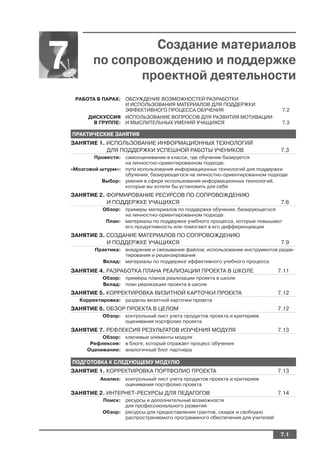 Создание материалов
7           по сопровождению и поддержке
                   проектной деятельности
     РАБОТА В ПАРАХ: ОБСУЖДЕНИЕ ВОЗМОЖНОСТЕЙ РАЗРАБОТКИ
                     И ИСПОЛЬЗОВАНИЯ МАТЕРИАЛОВ ДЛЯ ПОДДЕРЖКИ
                     ЭФФЕКТИВНОГО ПРОЦЕССА ОБУЧЕНИЯ                                7.2
         ДИСКУССИЯ ИСПОЛЬЗОВАНИЕ ВОПРОСОВ ДЛЯ РАЗВИТИЯ МОТИВАЦИИ
           В ГРУППЕ: И МЫСЛИТЕЛЬНЫХ УМЕНИЙ УЧАЩИХСЯ                                7.3

    ПРАКТИЧЕСКИЕ ЗАНЯТИЯ
    ЗАНЯТИЕ 1. ИСПОЛЬЗОВАНИЕ ИНФОРМАЦИОННЫХ ТЕХНОЛОГИЙ
               ДЛЯ ПОДДЕРЖКИ УСПЕШНОЙ РАБОТЫ УЧЕНИКОВ                            7.3
            Провести: самооценивание в классе, где обучение базируется
                      на личностно ориентированном подходе.
    «Мозговой штурм»: пути использования информационных технологий для поддержки
                      обучения, базирующегося на личностно ориентированном подходе
              Выбор: умения в сфере использования информационных технологий,
                      которые вы хотели бы установить для себя
    ЗАНЯТИЕ 2. ФОРМИРОВАНИЕ РЕСУРСОВ ПО СОПРОВОЖДЕНИЮ
               И ПОДДЕРЖКЕ УЧАЩИХСЯ                                              7.6
               Обзор: примеры материалов по поддержке обучения, базирующегося
                      на личностно ориентированном подходе
                План: материалы по поддержке учебного процесса, которые повышают
                      его продуктивность или помогают в его дифференциации
    ЗАНЯТИЕ 3. СОЗДАНИЕ МАТЕРИАЛОВ ПО СОПРОВОЖДЕНИЮ
               И ПОДДЕРЖКЕ УЧАЩИХСЯ                                              7.9
            Практика: внедрение и связывание файлов; использование инструментов редак
                      тирования и рецензирования
              Вклад: материалы по поддержке эффективного учебного процесса
    ЗАНЯТИЕ 4. РАЗРАБОТКА ПЛАНА РЕАЛИЗАЦИИ ПРОЕКТА В ШКОЛЕ                      7.11
               Обзор: примеры планов реализации проекта в школе
               Вклад: план реализации проекта в школе
    ЗАНЯТИЕ 5. КОРРЕКТИРОВКА ВИЗИТНОЙ КАРТОЧКИ ПРОЕКТА                          7.12
       Корректировка: разделы визитной карточки проекта
    ЗАНЯТИЕ 6. ОБЗОР ПРОЕКТА В ЦЕЛОМ                                            7.12
               Обзор: контрольный лист учета продуктов проекта и критериев
                      оценивания портфолио проекта
    ЗАНЯТИЕ 7. РЕФЛЕКСИЯ РЕЗУЛЬТАТОВ ИЗУЧЕНИЯ МОДУЛЯ                            7.13
              Обзор: ключевые элементы модуля
          Рефлексия: в блоге, который отражает процесс обучения
         Оценивание: аналогичный блог партнера

    ПОДГОТОВКА К СЛЕДУЮЩЕМУ МОДУЛЮ
    ЗАНЯТИЕ 1. КОРРЕКТИРОВКА ПОРТФОЛИО ПРОЕКТА                                  7.13
              Анализ: контрольный лист учета продуктов проекта и критериев
                      оценивания портфолио проекта
    ЗАНЯТИЕ 2. ИНТЕРНЕТ РЕСУРСЫ ДЛЯ ПЕДАГОГОВ                                   7.14
               Поиск: ресурсы и дополнительные возможности
                      для профессионального развития
               Обзор: ресурсы для предоставления грантов, скидок и свободно
                      распространяемого программного обеспечения для учителей


                                                                                 7.1
 