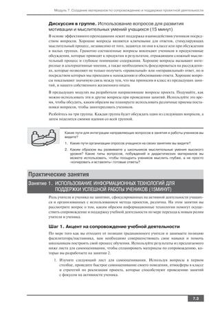 Модуль 7. Создание материалов по сопровождению и поддержке проектной деятельности



       Дискуссия в группе. Использование вопросов для развития
       мотивации и мыслительных умений учащихся (15 минут)
       В основе эффективного преподавания лежит поддержка взаимодействия учеников посред
       ством вопросов. Хорошие вопросы являются ключевыми для ответов, стимулирующих
       мыслительный процесс, независимо от того, задаются ли они в классе или при обсуждении
       в малых группах. Грамотно составленные вопросы вовлекают учеников в продуктивные
       обсуждения, которые приводят к продуктам и результатам, отражающим сложный мысли
       тельный процесс и глубокое понимание содержания. Хорошие вопросы вызывают инте
       ресные и альтернативные мнения, а также необходимость фокусироваться на рассуждени
       ях, которые позволяют не только получить «правильный» или «неправильный» ответ, но и
       посредством которых мы приходим к нахождению и обоснованию ответа. Хорошие вопро
       сы показывают значимую связь между тем, что мы приносим в класс из предыдущих заня
       тий, и нашего собственного жизненного опыта.
       В предыдущих модулях вы разработали направляющие вопросы проекта. Подумайте, как
       можно использовать эти и другие вопросы при проведении занятий. Используйте это вре
       мя, чтобы обсудить, каким образом вы планируете использовать различные приемы поста
       новки вопросов, чтобы заинтересовать учеников.
       Разбейтесь на три группы. Каждая группа будет обсуждать один из следующих вопросов, а
       затем поделится своими идеями со всей группой.


               Какие пути для интеграции направляющих вопросов в занятия и работы учеников вы
               видите?
               1. Какие пути организации опросов учащихся на своих занятиях вы видите?
               2. Каким образом вы развиваете у школьников мыслительные умения высокого
                  уровня? Какие типы вопросов, побуждений и дидактических материалов вы
                  можете использовать, чтобы поощрить учеников мыслить глубже, а не просто
                  «копировать и вставлять» готовые ответы?


Практические занятия
Занятие 1. ИСПОЛЬЗОВАНИЕ ИНФОРМАЦИОННЫХ ТЕХНОЛОГИЙ ДЛЯ
           ПОДДЕРЖКИ УСПЕШНОЙ РАБОТЫ УЧЕНИКОВ (15МИНУТ)
       Роль учителя и ученика на занятиях, сфокусированных на активной деятельности учащих
       ся и организованных с использованием метода проектов, различна. На этом занятии вы
       рассмотрите вопрос о том, каким образом информационные технологии помогут осуще
       ствить сопровождение и поддержку учебной деятельности по мере перехода к новым ролям
       учителя и ученика.

       Шаг 1. Акцент на сопровождение учебной деятельности
       По мере того как вы отходите от позиции традиционного учителя и занимаете позицию
       фасилитатора/наставника, вам необходимо совершенствовать свои навыки и помочь
       школьникам построить свой процесс обучения. Используйте результаты из предлагаемого
       ниже листа для самооценивания, чтобы спланировать материалы по сопровождению, ко
       торые вы разработаете на занятии 2.
         1. Изучите следующий лист для самооценивания. Используя вопросы в первом
            столбце, проведите быстрое самооценивание своего поведения, атмосферы в классе
            и стратегий по реализации проекта, которые способствуют проведению занятий
            с фокусом на активности ученика.




                                                                                         7.3
 