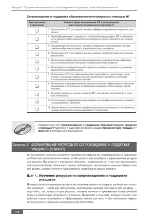 Модуль 7. Создание материалов по сопровождению и поддержке проектной деятельности


           Сопровождение и поддержка образовательного процесса с помощью ИТ

            Заинтересованы                Умения в сфере использования ИТ в педагогической
             в применении                     деятельности/индикатор результативности

                 ❑           1. Использовать ИТ для осуществления дифференцированного подхода к уча
                                щимся.
                             2. Идентифицировать и определять технологические ресурсы ИТ и оценивать
                 ❑              их на предмет объективности и достоверности представления в них инфор
                                мации.

                 ❑           3. Поддерживать деятельность, которая направлена на достижение государ
                                ственных образовательных и технологических стандартов.

                 ❑           4. Использовать ИТ для сбора и анализа данных, интерпретации полученных
                                результатов.

                 ❑           5. Использовать различные методы оценивания для определения эффектив
                                ности использования учениками информационных ресурсов.

                 ❑           6. Использовать информационные ресурсы для обмена опытом и улучшения
                                педагогической деятельности.
                             7. Использовать ИТ для общения и совместной работы с учителями, роди
                 ❑              телями и местным сообществом для включения учеников в значимый
                                и естественный жизненный контекст.
                             8. Использовать информационные ресурсы для более эффективного обучения
                 ❑              школьников с различными начальными знаниями и различными способ
                                ностями.

                 ❑           9. Развивать знания и умения в области ИТ, отслеживать их развитие и пони
                                мать потенциал.

                 ❑           10. Использовать информационные ресурсы для профессионального развития
                                 и непрерывного обучения.

                 ❑           11. Анализировать и оценивать профессиональную деятельность для принятия
                                 верных решений по использованию ИТ в обучении.




                    Проверочный лист Сопровождение и поддержка образовательного процесса
                    с помощью ИТ доступен в виде рабочего листа в разделе Основной курс > Модуль 7 >
                    Занятие 1 электронного приложения.




Занятие 2. ФОРМИРОВАНИЕ РЕСУРСОВ ПО СОПРОВОЖДЕНИЮ И ПОДДЕРЖКЕ
           УЧАЩИХСЯ (20 МИНУТ)
           В ходе данного занятия вы изучите примеры материалов по сопровождению и поддержке
           учебной деятельности школьников, чтобы решить, как подобрать и сформировать ресурсы
           для проекта. Вы узнаете о внедрении объектов, гиперссылках и о том, как использовать
           инструменты обзора. Затем вы создадите публикацию, презентацию, сводную таблицу или
           веб ресурс, которые помогут удовлетворить потребности вашего проекта.

           Шаг 1. Изучение ресурсов по сопровождению и поддержке
                  учащихся
           По мере изучения примеров ресурсов по сопровождению и поддержке учебной деятельно
           сти учащихся — таких как презентации, публикации, сводные таблицы и веб ресурсы, —
           подумайте, как лучше создать ресурсы, которые помогут в презентации вашей учебной
           темы и удовлетворят потребности учеников. Подумайте о способах, которые помогут вам
           работать в роли помощника и сформировать основу для того, чтобы школьники играли
           активную роль в процессе самоуправления обучением.


  7.6
 
