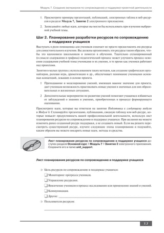Модуль 7. Создание материалов по сопровождению и поддержке проектной деятельности


  1. Просмотрите примеры презентаций, публикаций, электронных таблиц и веб ресур
     сов в разделе Модуль 7, Занятие 2 электронного приложения.
  2. Записывайте любые идеи, которые вы могли бы использовать при изучении выбран
     ной учебной темы.

Шаг 2. Планирование разработки ресурсов по сопровождению
       и поддержке учащихся
Выступать в роли помощника для учеников означает не просто предоставлять им ресурсы
для самостоятельного изучения. Вы должны организовать эти ресурсы таким образом, что
бы это вдохновило школьников и помогло в обучении. Тщательно спланированный
(в смысле содержания и графика) педагогический процесс может улучшить процесс осво
ения содержания учебной темы учениками и их умения, в то время как ученики работают
над проектами.
Занятия в малых группах с использованием таких методов, как создание графических орга
найзеров, ролевая игра, драматизация и др., обеспечивает понимание учениками основ
ных концепций, лежащих в основе проекта.
  1 Преподавание и моделирование умений, имеющих важное значение для проекта,
    дает ученикам возможность практиковать новые умения в значимых для них образо
    вательных и жизненных ситуациях.
  2 Дополнительные мероприятия по развитию умений помогают учащимся избавиться
    от заблуждений о знаниях и умениях, приобретенных в процессе формирующего
    оценивания.
Просмотрите идеи, которые вы отметили на занятии Подготовка к следующему модулю
в Модуле 6. Спланируйте презентацию, публикацию, сводную таблицу или веб ресурс, ко
торые повысят продуктивность вашей профессиональной деятельности, используя лист
планирования ресурсов по сопровождению и поддержке учащихся. При желании вы можете
изменить ранее созданный ресурс поддержки, а не создавать новый. Если вы решите пере
смотреть существующий ресурс, изучите следующие этапы планирования и подумайте,
каким образом вы можете внедрить новые идеи, методы и средства.


        Лист планирования ресурсов по сопровождению и поддержке учащихся до
        ступен разделе Основной курс > Модуль 7 > Занятие 2 электронного приложения.
        Сохраните его в папке unit_support.




Лист планирования ресурсов по сопровождению и поддержке учащихся


  ❍   Цель ресурсов по сопровождению и поддержке учащихся:

      ❑ Мониторинг прогресса учеников.
      ❑ Управление ресурсами.
      ❑ Вовлечение учеников в процесс исследования или применения знаний и умений.
      ❑ Коммуникация.
      ❑ Другое: __________________________________________________________________
  ❍   Пользователи ресурсов:

      ____________________________________________________________________________




                                                                                7.7
 