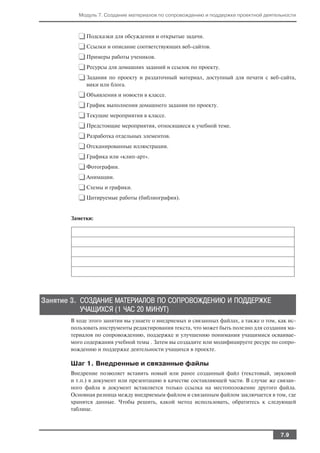 Модуль 7. Создание материалов по сопровождению и поддержке проектной деятельности



          ❑ Подсказки для обсуждения и открытые задачи.
          ❑ Ссылки и описание соответствующих веб сайтов.
          ❑ Примеры работы учеников.
          ❑ Ресурсы для домашних заданий и ссылок по проекту.
          ❑ Задания по проекту и раздаточный материал, доступный для печати с веб сайта,
             вики или блога.

          ❑ Объявления и новости в классе.
          ❑ График выполнения домашнего задания по проекту.
          ❑ Текущие мероприятия в классе.
          ❑ Предстоящие мероприятия, относящиеся к учебной теме.
          ❑ Разработка отдельных элементов.
          ❑ Отсканированные иллюстрации.
          ❑ Графика или «клип арт».
          ❑ Фотографии.
          ❑ Анимации.
          ❑ Схемы и графики.
          ❑ Цитируемые работы (библиография).

       Заметки:




Занятие 3. СОЗДАНИЕ МАТЕРИАЛОВ ПО СОПРОВОЖДЕНИЮ И ПОДДЕРЖКЕ
           УЧАЩИХСЯ (1 ЧАС 20 МИНУТ)
       В ходе этого занятия вы узнаете о внедряемых и связанных файлах, а также о том, как ис
       пользовать инструменты редактирования текста, что может быть полезно для создания ма
       териалов по сопровождению, поддержке и улучшению понимания учащимися осваивае
       мого содержания учебной темы . Затем вы создадите или модифицируете ресурс по сопро
       вождению и поддержке деятельности учащихся в проекте.

       Шаг 1. Внедренные и связанные файлы
       Внедрение позволяет вставить новый или ранее созданный файл (текстовый, звуковой
       и т.п.) в документ или презентацию в качестве составляющей части. В случае же связан
       ного файла в документ вставляется только ссылка на местоположение другого файла.
       Основная разница между внедряемым файлом и связанным файлом заключается в том, где
       хранятся данные. Чтобы решить, какой метод использовать, обратитесь к следующей
       таблице.



                                                                                       7.9
 