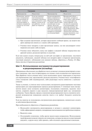 Модуль 7. Создание материалов по сопровождению и поддержке проектной деятельности



                           Связывание                                         Внедрение

            Преимущества            Недостатки              Преимущества            Недостатки
            Изменения, внесен       Если вы измените        Копия внедряемого       Внедренный объект —
            ные в гиперсвязан       местонахождение         файла сохраняется в     это копия, которая не
            ный исходный до         основного документа     целевом документе.      имеет каких либо связей
            кумент, остаются        или связанного с ним    Перемещение файлов      с исходным файлом.
            доступны файлу, в       файла, ссылка не бу     не окажет какого либо   Таким образом, если
            котором содержится      дет работать, то есть   воздействия на вне      вы внесете изменения
            ссылка на эти изме      файл не откроется       дрение. Когда вы        в исходный файл, вне
            нения                                           откроете внедренный     дренный документ не
                                                            файл, вы можете вне     будет обновляться. Вне
                                                            сти в него изменения,   дрение файла может
                                                            которые не повлияют     значительно увеличить
                                                            на исходный файл        размер документа, в ко
                                                                                    торый он внедрен



              ❍   При создании презентации, которая представляет учебный проект, вы можете вне
                  дрить пример или связать ее с каким либо примером.
              ❍   Ученики могут внедрить в свои презентации записи, где они декламируют стихо
                  творения или какие либо истории.
              ❍   Ученики могут объяснить схему или график в сводной таблице посредством вне
                  дряемой записи, разъясняя причину и следствие.
           Если вам нужно создать гиперссылку на веб сайт или файл из презентации, текстового
           документа, публикации, сводной таблицы или внедрить файл в открытую презентацию,
           текстовый документ, публикацию или сводную таблицу, обратитесь к Разделу 10. Обра
           ботка текста в Справочном руководстве.

           Шаг 2. Использование инструментов редактирования
                  и рецензирования (на выбор)
           Программное обеспечение для обработки текста позволяет ученикам редактировать и вно
           сить изменения, при этом не фокусируясь на технике стиля изложения или перепечатке.
           При обработке текста ученики могут легко использовать метод «перетащить и опустить»
           для перемещения слов, предложений, разделов документа. Ученики могут «отшлифовать»
           стиль изложения либо индивидуально, либо редактируя тексты совместно с одноклас
           сниками.
           Также и ученики, и учителя могут использовать инструменты рецензирования текстовых
           процессоров для структурирования процесса редактирования. С помощью таких инстру
           ментов можно легко вставлять комментарии, отслеживать изменения, выделять текст
           цветом, сохранять версии и даже высылать отредактированный файл как электронное
           сообщение. Таким образом, процесс изменения (редактирования) текста становится инте
           ресной возможностью повышения качества текста и не требует большого количества
           времени.
           Если вы никогда не пользовались инструментами рецензирования, внимательно следите
           за действиями фасилитатора.
           При необходимости обратитесь к Справочному руководству.
              ❍   Используйте инструменты рецензирования и вставьте в документ комментарии,
                  чтобы зафиксировать вопросы, поощряющие высказывания или проблемные вопросы.
              ❍   Выделите слова.
              ❍   Отслеживайте изменения, чтобы другие видели ваши исправления. Использование
                  такой функции позволит отразить все изменения, которые вы внесли в существующий
                  документ, а другие могут либо принять, либо отклонить предлагаемые изменения.


 7.10
 