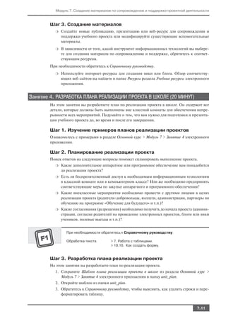 Модуль 7. Создание материалов по сопровождению и поддержке проектной деятельности



        Шаг 3. Создание материалов
          ❍   Создайте новые публикацию, презентацию или веб ресурс для сопровождения и
              поддержки учебного проекта или модифицируйте существующие вспомогательные
              материалы.
          ❍   В зависимости от того, какой инструмент информационных технологий вы выбере
              те для создания материала по сопровождению и поддержке, обратитесь к соответ
              ствующим ресурсам.
        При необходимости обратитесь к Справочному руководству.
          ❍   Используйте интернет ресурсы для создания вики или блога. Обзор соответству
              ющих веб сайтов вы найдете в папке Ресурсы раздела Учебные ресурсы электронного
              приложения.


Занятие 4. РАЗРАБОТКА ПЛАНА РЕАЛИЗАЦИИ ПРОЕКТА В ШКОЛЕ (20 МИНУТ)
        На этом занятии вы разработаете план по реализации проекта в школе. Он содержит все
        детали, которые должны быть выполнены вне классной комнаты для обеспечения непре
        рывности всех мероприятий. Подумайте о том, что вам нужно для подготовки и презента
        ции учебного проекта до, во время и после его завершения.

        Шаг 1. Изучение примеров планов реализации проектов
        Ознакомьтесь с примерами в разделе Основной курс > Модуль 7 > Занятие 4 электронного
        приложения.

        Шаг 2. Планирование реализации проекта
        Поиск ответов на следующие вопросы поможет спланировать выполнение проекта.
          ❍   Какое дополнительное аппаратное или программное обеспечение вам понадобится
              до реализации проекта?
          ❍   Есть ли беспрепятственный доступ к необходимым информационным технологиям
              в классной комнате или в компьютерном классе? Или же необходимо предпринять
              соответствующие меры по закупке аппаратного и программного обеспечения?
          ❍   Какие внеклассные мероприятия необходимо провести с другими лицами в целях
              реализации проекта (родители добровольцы, коллеги, администрация, партнеры по
              обучению на программе «Обучение для будущего» и т.п.)?
          ❍   Какие согласования (разрешения) необходимо получить до начала проекта (админи
              страция, согласие родителей на проведение электронных проектов, блоги или вики
              учеников, полевые выезды и т.п.)?


                При необходимости обратитесь к Справочному руководству:

                Обработка текста        > 7. Работа с таблицами.
                                        > 10.10. Как создать форму.


        Шаг 3. Разработка плана реализации проекта
        На этом занятии вы разработаете план по реализации проекта.
          1. Сохраните Шаблон плана реализации проекта в школе из раздела Основной курс >
             Модуль 7 > Занятие 4 электронного приложения в папку unit_plan.
          2. Откройте шаблон из папки unit_plan.
          3. Обратитесь к Справочному руководству, чтобы выяснить, как удалять строки и пере
             форматировать таблицу.


                                                                                      7.11
 