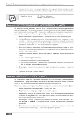 Модуль 7. Создание материалов по сопровождению и поддержке проектной деятельности


              4. Если вы хотите, чтобы ваш документ работал как форма (с функциональными про
                 верочными ячейками), установите защиту на форму по окончанию редактирования.


                     Обработка текста       > 7. Работа с таблицами
                                            > 10.10. Как создать форму




Занятие 5. КОРРЕКТИРОВКА ВИЗИТНОЙ КАРТОЧКИ ПРОЕКТА (15 МИНУТ)
           На данном этапе вы завершите краткий обзор учебного проекта, выполненный в форме
           визитной карточки. После заключительных поправок и стилистической доработки вы мо
           жете использовать его в классе. На этом занятии мы будем заниматься оптимизацией раз
           делов Сведения о проекте и Описание проекта/краткое содержание проекта.
              1. Откройте визитную карточку проекта и лист учета продуктов из папки unit_plan.
              2. В разделе Учебные мероприятия должно быть представлено четкое описание учебно
                 го цикла — объем и последовательность заданий и описание деталей выполнения
                 школьниками планирования своего обучения. Если вы внесли какие то изменения,
                 пожалуйста, перенесите их в этот раздел визитной карточки.
              3. Пересмотрите раздел Материалы для дифференцированного обучения, чтобы он вклю
                 чал этапы по использованию материалов по сопровождению и поддержке, разрабо
                 танных в настоящем модуле.
              4. Завершите описание краткого содержания проекта, проверьте, чтобы оно включало
                 в себя:
                 ❑   темы, которые будут освещены;
                 ❑   описание основных изученных концепций;
                 ❑   краткое объяснение того, каким образом мероприятия помогают ученикам отве
                     тить на вопросы, направляющие проект.
              5. Просмотрите остальную часть визитной карточки проекта и завершите все другие
                 части.
              6. Сохраните визитную карточку проекта


Занятие 6. ОБЗОР ПРОЕКТА В ЦЕЛОМ (20 МИНУТ)
           На этом занятии проведите самооценку портфолио проекта, используя Критерии оценива
           ния портфолио. У вас есть возможность пересмотреть проект, используя записи, сделанные
           во время занятия Подготовка к следующему модулю настоящего модуля.
           Уделите время для пересмотра визитной карточки проекта и компонентов вашего портфолио.
              1. Откройте визитную карточку проекта из папки unit_plan.
              2. Откройте лист учета продуктов проекта из папки unit_plan.
              3. Просмотрите лист учета для выявления любых недостающих или незавершенных
                 элементов визитной карточки проекта и внесите записи по любым вопросам, кото
                 рые требуют доработок или изменений.
              4. Просмотрите таблицу Критерии оценки портфолио проекта, расположенную в раз
                 деле Модуль 1, Занятие 1. Выделите ячейки таблицы, которые описывают ваше
                 портфолио.
              5. Основываясь на самооценивании, отметьте все изменения, которые вы хотели бы
                 внести в визитную карточку и в листе учета продуктов проекта.



 7.12
 