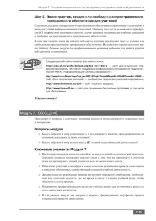 Модуль 7. Создание материалов по сопровождению и поддержке проектной деятельности



       Шаг 2. Поиск грантов, скидок или свободно распространяемого
              программного обеспечения для учителей
       Стоимость покупки аппаратного и программного обеспечения ограничивает количество и
       виды доступных информационных технологий. Однако у школ есть возможность приобре
       сти ИТ посредством получения грантов, за счет ценовой политики для учебных заведений
       и свободно распространяемого программного обеспечения.
       В ходе настоящего этапа вы найдете веб сайты, которые предлагают гранты, скидки или
       свободно распространяемое программное обеспечение. Используйте представленную вы
       ше таблицу Базовые ресурсы для профессионального развития педагогов для записи адресов
       веб сайтов и их аннотаций.


               Следующие веб сайты помогут вам начать поиск:
               http://edu.of.ru/profil/default.asp?ob_no=18573 — сайт дистанционной под
               держки программы «Интернет поддержка профессионального развития педагогов».
               Проект НФПК «Информатизация системы образования»;
               http://www.it n.ru/Board.aspx?cat_no=6361&Tmpl=Thread&BoardId=6364&ThreadId=18848 —
               сайт «Сеть творческих учителей» — сообщество творческих учителей информатики;
               http://www.download.ru/soft — сайт «горячих» загрузок;
               http://www.freesoft.ru — сайт для скачивания бесплатных программ, в том числе
               для образования.


       Успехов в поиске!




Модуль 7. ОБОБЩЕНИЕ
       Просмотрите вопросы и ключевые элементы модуля и проанализируйте созданные идеи
       и материалы.

       Вопросы модуля
         ❍   Каким образом я могу сопровождать и поддерживать занятия, сфокусированные на
             активной деятельности моих учеников?
         ❍   Каким образом я могу использовать ИТ в своей педагогической деятельности?

       Ключевые элементы Модуля 7
         ❍   Постановка вопросов является одной из основ успешной педагогической практики.
             Хорошие вопросы проявляют важные связи с тем, что вы привнесете в изучение
             темы из предыдущих знаний учащихся и из их жизненного опыта.
         ❍   Поведение учителей, атмосфера в классе и методы реализации проекта очень важны
             в создании обстановки, содействующей активной учебной деятельности.
         ❍   Детали плана по реализации проекта позволяют определить требования, необходи
             мые вне классной комнаты, до, во время и после изучения учебной темы, чтобы
             обеспечить успех проекта.
         ❍   Постоянное профессиональное развитие учителя важно для устойчивого роста его
             педагогического мастерства.
         ❍   В следующем модуле вы завершите процесс формирования портфолио проекта
             и продемонстрируете свою работу.




                                                                                           7.15
 