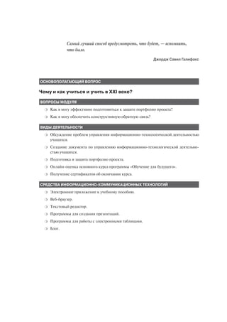 Самый лучший способ предусмотреть, что будет, — вспомнить,
              что было.
                                                             Джордж Савил Галифакс




ОСНОВОПОЛАГАЮЩИЙ ВОПРОС

Чему и как учиться и учить в XXI веке?

ВОПРОСЫ МОДУЛЯ
  ❍   Как я могу эффективно подготовиться к защите портфолио проекта?
  ❍   Как я могу обеспечить конструктивную обратную связь?

ВИДЫ ДЕЯТЕЛЬНОСТИ
  ❍   Обсуждение проблем управления информационно технологической деятельностью
      учащихся.
  ❍   Создание документа по управлению информационно технологической деятельно
      стью учащихся.
  ❍   Подготовка и защита портфолио проекта.
  ❍   Онлайн оценка основного курса программы «Обучение для будущего».
  ❍   Получение сертификатов об окончании курса.

СРЕДСТВА ИНФОРМАЦИОННО КОММУНИКАЦИОННЫХ ТЕХНОЛОГИЙ
  ❍   Электронное приложение к учебному пособию.
  ❍   Веб браузер.
  ❍   Текстовый редактор.
  ❍   Программы для создания презентаций.
  ❍   Программы для работы с электронными таблицами.
  ❍   Блог.
 