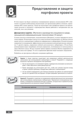 Представление и защита
8                                  портфолио проекта

      В этом модуле мы будем заниматься планированием процесса использования ИТ в обу
      чении и создания необходимой документации для организации работы учеников, приме
      няющих ИТ в своих проектах. Также вы подготовите свое портфолио проекта для презен
      тации коллегам и подумаете о преимуществах обмена работами и материалами как для
      учителей, так и для учеников.

      Дискуссия в группе. Обучение и руководство учащимися в среде,
      насыщенной информационными технологиями (15 минут)
      Степень доступа к компьютерам, подключенным к Интернету, в классе варьируется доста
      точно широко. В некоторых классах есть один или более компьютеров, но обычно учителя
      имеют доступ к компьютерам в кабинетах информатики и лабораториях. В такой ситуации
      управление и планирование эффективным использованием компьютеров весьма затрудне
      но. С другой стороны, управление учебной деятельностью в лаборатории с 20 или более
      компьютерами может потребовать методов управления, отличающихся от используемых в
      среде обычного класса. В ходе создания проекта файлы учеников обычно сохраняются на
      жестком диске или сервере. То есть и управление файлами может вызывать затруднения.
      Разбейтесь на три группы и обсудите следующие проблемы.


              Группа 1. Какие практики существуют для управления учебной деятельностью
              школьников при использовании компьютеров в классе? Подумайте о следующих
              вопросах в процессе обсуждения этой проблемы:
              ❍ Как вы организуете и отслеживаете время, проведенное учениками за компьюте
                 рами, чтобы обеспечить всем равный доступ?
              ❍ Какие процедуры вы используете для того, чтобы все ученики вносили вклад
                 в проект, решали проблему и продуктивно работали с компьютером?
              ❍ Что вы можете предпринять для помощи ученикам при работе за компьютером?
                 Как вы это сделаете без инструкции, которая прерывает деятельность в классе?



              Группа 2. Подумайте о практике по управлению учебной деятельностью школьников
              при использовании компьютеров в лаборатории. Перечислите потенциальные про
              блемы и определите возможные методы и приемы, которые могут применяться для
              предотвращения или решения каждой проблемы.


                Потенциальные проблемы                    Возможные методы и приемы




8.2
 
