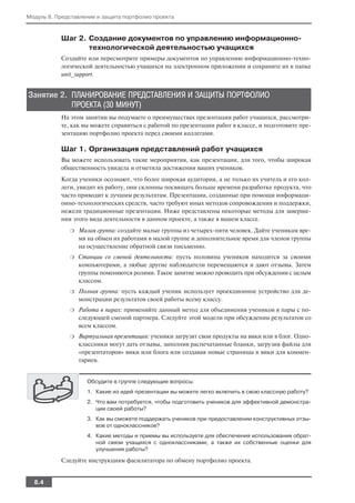 Модуль 8. Представление и защита портфолио проекта


           Шаг 2. Создание документов по управлению информационно
                  технологической деятельностью учащихся
           Создайте или пересмотрите примеры документов по управлению информационно техно
           логической деятельностью учащихся на электронном приложении и сохраните их в папке
           unit_support.


Занятие 2. ПЛАНИРОВАНИЕ ПРЕДСТАВЛЕНИЯ И ЗАЩИТЫ ПОРТФОЛИО
           ПРОЕКТА (30 МИНУТ)
           На этом занятии вы подумаете о преимуществах презентации работ учащихся, рассмотри
           те, как вы можете справиться с работой по презентации работ в классе, и подготовите пре
           зентацию портфолио проекта перед своими коллегами.

           Шаг 1. Организация представлений работ учащихся
           Вы можете использовать такие мероприятия, как презентации, для того, чтобы широкая
           общественность увидела и отметила достижения ваших учеников.
           Когда ученики осознают, что более широкая аудитория, а не только их учитель и его кол
           леги, увидит их работу, они склонны посвящать больше времени разработке продукта, что
           часто приводит к лучшим результатам. Презентации, созданные при помощи информаци
           онно технологических средств, часто требуют иных методов сопровождения и поддержки,
           нежели традиционные презентации. Ниже представлены некоторые методы для заверше
           ния этого вида деятельности в данном проекте, а также в вашем классе.
              ❍   Малая группа: создайте малые группы из четырех пяти человек. Дайте ученикам вре
                  мя на обмен их работами в малой группе и дополнительное время для членов группы
                  на осуществление обратной связи письменно.
              ❍   Станции со сменой деятельности: пусть половина учеников находится за своими
                  компьютерами, а любые другие наблюдатели перемещаются и дают отзывы. Затем
                  группы поменяются ролями. Такое занятие можно проводить при обсуждении с целым
                  классом.
              ❍   Полная группа: пусть каждый ученик использует проекционное устройство для де
                  монстрации результатов своей работы всему классу.
              ❍   Работа в парах: применяйте данный метод для объединения учеников в пары с по
                  следующей сменой партнера. Следуйте этой модели при обсуждении результатов со
                  всем классом.
              ❍   Виртуальная презентация: ученики загрузят свои продукты на вики или в блог. Одно
                  классники могут дать отзывы, заполнив распечатанные бланки, загрузив файлы для
                  «презентаторов» вики или блога или создавая новые страницы в вики для коммен
                  тариев.


                    Обсудите в группе следующие вопросы.
                    1. Какие из идей презентации вы можете легко включить в свою классную работу?
                    2. Что вам потребуется, чтобы подготовить учеников для эффективной демонстра
                       ции своей работы?
                    3. Как вы сможете поддержать учеников при предоставлении конструктивных отзы
                       вов от одноклассников?
                    4. Какие методы и приемы вы используете для обеспечения использования обрат
                       ной связи учащихся с одноклассниками, а также их собственные оценки для
                       улучшения работы?

           Следуйте инструкциям фасилитатора по обмену портфолио проекта.


  8.4
 