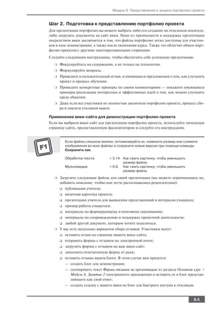 Модуль 8. Представление и защита портфолио проекта



Шаг 2. Подготовка к представлению портфолио проекта
Для презентации портфолио вы можете выбрать либо его создание на отдельном носителе,
либо загрузить документы на сайт вики. Одно из преимуществ в поддержке презентации
посредством вики заключается в том, что файлы портфолио легко доступны для участни
ков в ходе демонстрации, а также после окончания курса. Также это облегчит обмен порт
фолио проектов с другими заинтересованными сторонами.
Следуйте следующим инструкциям, чтобы обеспечить себе успешную презентацию.
  ❍   Фокусируйтесь на содержании, а не только на технологии.
  ❍   Формулируйте вопросы.
  ❍   Приведите и положительный отзыв, и имеющиеся предложения о том, как улучшить
      проект и процесс обучения.
  ❍   Приведите конкретные примеры по своим комментариям — покажите имеющиеся
      примеры реализации интересных и эффективных идей о том, как можно улучшить
      среду общения.
  ❍   Даже если все участники не полностью закончили портфолио проекта, процесс сбо
      ра и анализа откликов важен.

Применение вики сайта для демонстрации портфолио проекта
Если вы выбрали вики сайт для презентации портфолио проекта, используйте начальную
страницу сайта, предоставленную фасилитатором и следуйте его инструкциям.


          Если файлы слишком велики, оптимизируйте их, измените размер или сожмите
          изображения во всех файлах и сохраните новые версии при помощи команды
          Сохранить как.

          Обработка текста        > 5.14. Как сжать картинку, чтобы уменьшить
                                          размер файла.
          Мультимедиа             > 6.8. Как сжать картинку, чтобы уменьшить
                                          размер файла.

  ❍   Загрузите следующие файлы для своей презентации (вы можете переименовать их,
      добавить описание, чтобы они легче распознавались рецензентами):
      ❑   публикация учителя;
      ❑   визитная карточка проекта;
      ❑   презентация учителя для выявления представлений и интересов учащихся;
      ❑   пример работы учащегося;
      ❑   материалы по формирующему и итоговому оцениванию;
      ❑   материалы по сопровождению и поддержке проектной деятельности;
      ❑   любой другой документ, которым хотите поделиться.
  ❍   У вас есть несколько вариантов сбора отзывов. Участники могут:
      ❑   оставить отзыв на странице вашего вики сайта;
      ❑   отправить формы с отзывом по электронной почте;
      ❑   загрузить формы с отзывом на ваш вики сайт;
      ❑   заполнить отпечатанную форму от руки;
      ❑   оставить отзывы вашем блоге. В этом случае вам придется:
          — создать блог для демонстрации;
          — скопировать текст Формы отзывов на презентацию из раздела Основной курс >
            Модуль 8, Занятие 2 электронного приложения и вставить ее в блог представ
            ляющего как свой ответ;
          — создать ссылку с вашего вики на блог для быстрого доступа к откликам.


                                                                                 8.5
 