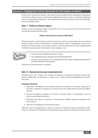 Модуль 8. Представление и защита портфолио проекта



Занятие 5. ПОДВЕДЕНИЕ ИТОГОВ ОБУЧЕНИЯ ПО ПРОГРАММЕ (25 МИНУТ)
        В ходе этого занятия вы отразите свое впечатление об обучении по программе. Возможно,
        вы захотите собрать имена и контактную информацию своих коллег, если решили работать
        вместе над будущими проектами. Затем фасилитатор выдаст каждому участнику Сертифи
        кат об окончании курса.

        Шаг 1. Работа в блоге курса
        Теперь, когда вы завершили курс, подумайте о том, что вы изучили и как бы ответили на
        основополагающий вопрос курса:

                              Чему и как учиться и учить в XXI веке?


        Поразмышляйте о деятельности, знаниях, умениях и методах, рассмотренных в настоящем
        модуле и курсе в целом, в своем блоге. Создайте записи в блоге, отражающие, чему вы на
        учились в течение курсе и как новые знания и умения повлияют на ваше преподавание
        и обучение школьников. Рассмотрите такие вопросы, как:


                ❍ Что вы считаете наиболее ценным в курсе?

                ❍ Как пройденный курс повлияет на ваше преподавание?

                ❍ Из всего, что вы изучили, что, по вашему мнению, окажет наибольшее влияние на
                   качество обучения школьников?

        Поделитесь своими идеями с группой.



        Шаг 2. Заключительные мероприятия
        Позаботьтесь о том, чтобы у вас остались все файлы и материалы основного курса про
        граммы «Обучение для будущего», а также о том, чтобы получить Сертификат об оконча
        нии курса.

        Передача файлов
          1. Передайте свои файлы на постоянное хранение (сохраните на сервере, загрузите на
             веб сайт, сохраните на дискетах, съемном диске или любом другом носителе инфор
             мации).
          2. Удалите все файлы, которые вы создали в течение курса, с компьютера, если это
             будет указано фасилитатором.
          3. Извлеките все диски и дискеты из компьютера, закройте крышку дисковода ком
             пакт дисков.
          4. Получите Сертификат об окончании курса.
        Примите наши поздравления по поводу успешного завершения курса программы «Обу
        чение для будущего»! Сертификат об окончании курса является наградой за ваши усилия.




                                                                                        8.9
 