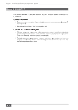 Модуль 8. Представление и защита портфолио проекта



Модуль 8. ОБОБЩЕНИЕ

           Просмотрите вопросы и ключевые элементы модуля и проанализируйте созданные идеи
           и материалы.

           Вопросы модуля
              ❍   Как я могу подготовиться и обеспечить эффективную презентацию портфолио учеб
                  ного проекта?
              ❍   Как я могу предоставить конструктивный отзыв?

           Ключевые элементы Модуля 8
              ❍   Методы и приемы управления информационно технологической деятельностью
                  учеников при использовании компьютеров и создание документов по управлению
                  этой деятельностью помогают в реализации проекта.
              ❍   Такие события, как представление и защита портфолио проекта, дают возможность
                  широкому сообществу единомышленников представить ваш вклад в развитие уче
                  ников и отметить их достижения.




  8.10
 