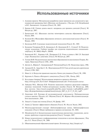 Использованные источники
 1. Алхимия проекта: Методические разработки мини тренингов для слушателей и пре
    подавателей программы Intel «Обучение для будущего» / Под ред. Е.Н. Ястребцевой
    и Я.С. Быховского. 4 й раздел [Текст]. М., 2005.
 2. Баннов А.М. Учимся думать вместе: материалы для тренинга учителей [Текст]. М:
    Интуит.ру, 2007.
 3. Бахмутский А.Е. Школьная система мониторинга качества образования [Текст].
    Псков, 2004.
 4. Беликов В.А. Философия образования личности: деятельностный аспект [Текст]. М:
    Владос, 2004.
 5. Беспалько В.П. Слагаемые педагогической технологии [Текст]. М., 1989.
 6. Буланова Топоркова М. В., Духавнева А. В., Кукушкин В. С., Сучков Г. В. Педагоги
    ческие технологии: Учебное пособие для студентов педагогических специальнос
    тей[Текст]. М.: ИКЦ «МарТ», 2004М.
 7. Быховский Я.С., Коровко А.В., Патаракин Е.Д. Учим и учимся с Веб 2.0. Быстрый
    старт. Руководство к действию. [Текст]. М: Интуит.ру, 2007.
 8. Гутник И.Ю. Педагогическая диагностики образованности школьников (Теория, Ис
    тория, Практика) [Текст]. СПб., 2000.
 9. Дитлих А., Юрмин Г., Кошурникова Р. Почемучка[Текст]. М.: Педагогика пресс, 1996.
10. Загашев И. О., Заир Бек С. И., Муштавинская И. В. Учим детей мыслить критически
    [Текст]. СПб, 2003.
11. Ивин А. А. Искусство правильно мыслить: Книга для учащихся [Текст]. М., 1990.
12. Крупник А. Поиск в Интернете: самоучитель [Текст]. СПб., Питер, 2002.
13. Кто открыл Америку? Использование вопросов в процессе обучения,
    http://www.ug.ru/01.28/t15.htm*. Информационный сайт «Учительской газеты».
14. Лебедева М.Б., Шилова О.Н. Развитие мышления учащихся средствами информа
    ционных технологий: Учебно методическое пособие [Текст]. М: Интуит.ру, 2006.
    Код доступа: http://iteach.ru/getpifile.php?file_name=manual_1.pdf.pdf&file_path=
    http://db.projectharmony.ru/upload/iteach/texts/pi_2007_6_22 17_35_48_1.pdf*.
15. Леонтович А.В. Разговор об исследовательской деятельности: Публицистические
    статьи и заметки / Под ред. А.С. Обухова [Текст]. М.: Журнал «Исследовательская ра
    бота школьников», 2006.
16. Ликум А. Скажи мне почему [Текст]. М.:Дрофа, 1997.
17. Льюис Д. Тренинг эффективного общения [Текст]. М.: Изд во Эксмо, 2002.
18. Межгосударственный стандарт «Библиографическая запись. Библиографическое
    описание» [Текст]. Общие требования и правила составления. М., 2004.
19. Михайлычев Е.А. Концептуальная педагогическая диагностика: становление, дости
    жения, проблемы и перспективы развития [Текст]. Таганрог, 2007.
20. Новые педагогические и информационные технологии в системе образования / Под
    ред. Е.С. Полат [Текст]. М., 2000.
21. Общенациональный образовательный проект Летописи.ру, http://letopisi.ru/*.



                                                                                 s1.1
 