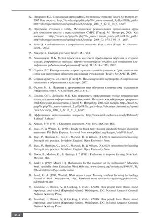 22. Патаракин Е.Д. Социальные сервисы Веб 2.0 в помощь учителю [Текст]. М: Интуит.ру,
           2007. Код доступа: http://iteach.ru/getpifile.php?file_name=manual_3.pdf.pdf&file_path=
           http://db.projectharmony.ru/upload/iteach/texts/pi_2007_6_22 17_38_5_1.pdf*.
       23. Программа «Учимся с Intel». Методические рекомендации преподавания курса
           для начальной школы с использованием СМРС [Текст]. М: Интуит.ру, 2006. Код
           доступа:     http://iteach.ru/getpifile.php?file_name=metod_cmpc.pdf.pdf&file_path=
           http://db.projectharmony.ru/upload/iteach/texts/pi_2008_02_07 12_01_24_1.pdf*.
       24. Равен Д. Компетентность в современном обществе. Пер. с англ [Текст]. М: «Когито
           центр», 2002.
       25. Рождерс К. Свобода учиться [Текст]. М., 1984.
       26. Романовская М.Б. Метод проектов в контексте профильного обучения в старших
           классах: современные подходы: научно методическое пособие для повышения ква
           лификации работников образования [Текст]. М.: АПКиПРО, 2002.
       27. Сергеев И.С. Как организовать проектную деятельность учащихся: Практическое по
           собие для работников общеобразовательных учреждений [Текст]. М.: АРКТИ, 2005.
       28. Сетевая культура. Сб. статей [Текст]. М: Некоммерческое партнерство «Современные
           технологии в образовании и культуре», 2007.
       29. Фелтон М. К. Подходы к аргументации при обучении критическому мышлению.
           //Перемена, том 6, N 4, октябрь 2005. с. 6 13.
       30. Шилова О.Н., Лебедева М.Б. Как разработать эффективный учебно методический
           пакет средствами информационных технологий: Методическая лаборатория программы
           Intel «Обучение для будущего» [Текст]. М: Интуит.ру, 2006. Код доступа: http://iteach.ru/
           getpifile.php?file_name=manual_2.pdf.pdf&file_path=http://db.projectharmony.ru/upload
           /iteach/texts/pi_2007_6_22 17_37_7_1.pdf*.
       31. Эффективное использование вопросов, http://www.istok.ru/learn n teach/Rubinoff/
           Rubinoff_5.shtml*.
       32. Airasian, P. W. (1991). Classroom assessment. New York: McGraw Hill.
       33. Black, P., & Wiliam, D. (1998). Inside the black box? Raising standards through classroom
           assessment. Phi Delta Kappan. Retrieved from www.pdkintl.org/kappan/kbla9810.htm*.
       34. Black, P., Harrison, C., Lee, C., Marshall, B., & Wiliam, D. (2003). Assessment for learning:
           Putting it into practice. Berkshire, England: Open University Press.
       35. Black, P., Harrison, C., Lee, C., Marshall, B., & Wiliam, D. (2003). Assessment for learning:
           Putting it into practice. Berkshire, England: Open University Press.
       36. Bloom, B., Madaus, G., & Hastings, J. T. (1981). Evaluation to improve learning. New York:
           McGraw Hill.
       37. Boaler, J. (1999, March 31). Mathematics for the moment, or the millennium? Education
           Week. Available from Education Week Web site, www.edweek.org/ew/articles/1999/03/31/
           29boaler.h18.html?qs=mathematics
       38. Brand, G. A. (1997, Winter). What research says: Training teachers for using technology.
           Journal of Staff Development, 19(1). Retrieved from www.nsdc.org/library/publications/
           jsd/brand191.cfm
       39. Bransford, J., Brown, A., & Cocking, R. (Eds.). (2000). How people learn: Brain, mind,
           experience, and school (Expanded edition). Washington, DC: National Research Council,
           National Academy Press.
       40. Bransford, J., Brown, A., & Cocking, R. (Eds.). (2000). How people learn: Brain, mind,
           experience, and school (Expanded edition). Washington, DC: National Research Council,
           National Academy Press.


s1.2
 