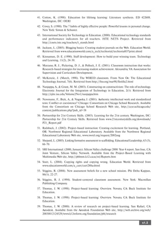 41. Cotton, K. (1998). Education for lifelong learning: Literature synthesis. ED 422608.
    Washington, DC: OERI
42. Covey, S. (1990). The 7 habits of highly effective people: Powerful lessons in personal change.
    New York: Simon & Schuster.
43. International Society for Technology in Education. (2000). Educational technology standards
    and performance indicators for all teachers. ISTE NETS Project. Retrieved from
    http://cnets.iste.org/teachers/t_stands.html
44. Jackson, L. (2005). Blogging basics: Creating student journals on the Web. Education World.
    Retrieved from www.educationworld.com/a_tech/techtorial/techtorial037print.shtml
45. Kinnaman, D. E. (1990). Staff development: How to build your winning team. Technology
    and Learning, 11(2), 24 30.
46. Marzano, R. J., Pickering, D. J., & Pollock, J. E. (2001). Classroom instruction that works:
    Research based strategies for increasing student achievement. Alexandria, VA: Association for
    Supervision and Curriculum Development.
47. McKenzie, J. (March, 1998). The WIRED classroom. From Now On: The Educational
    Technology Journal, 7(6). Retrieved from http://fno.org/mar98/flotilla2.html
48. Nanjappa, A., & Grant, M. M. (2003). Constructing on constructivism: The role of technology.
    Electronic Journal for the Integration of Technology in Education, 2(1). Retrieved from
    http://ejite.isu.edu/Volume2No1/nanjappa.htm
49. Newmann, F., Bryk, A., & Nagaoka, J. (2001). Authentic intellectual work and standardized
    tests: Conflict or coexistence? Chicago: Consortium on Chicago School Research. Available
    from the Consortium on Chicago School Research Web site, http://ccsr.uchicago.edu/
    content/publications.php?pub_id=38
50. Partnership for 21st Century Skills. (2003). Learning for the 21st century. Washington, DC:
    Partnership for 21st Century Skills. Retrieved from www.21stcenturyskills.org/downloads/
    P21_Report.pdf
51. Railsback, J. (2002). Project based instruction: Creating excitement for learning. Portland,
    OR: Northwest Regional Educational Laboratory. Available from the Northwest Regional
    Educational Laboratory Web site, www.nwrel.org/request/2002aug
52. Shepard, L. (2005). Linking formative assessment to scaffolding. Educational Leadership, 63 (3),
    66 70.
53. SRI International. (2000, January). Silicon Valley challenge 2000: Year 4 report. San Jose, CA:
    Joint Venture, Silicon Valley Network. Available from the Project Based Learning with
    Multimedia Web site, http://pblmm.k12.ca.us/sri/Reports.htm
54. Starr, L. (2004). Copying rights and copying wrong. Education World. Retrieved from
    www.educationworld.com/a_curr/curr280a.shtml
55. Stiggins, R. (2004). New assessment beliefs for a new school mission. Phi Delta Kappan,
    86(1), 22 27.
56. Stiggins, R. J. (1994). Student centered classroom assessment. New York: Macmillan
    Publishing Company.
57. Thomas, J. W. (1998). Project based learning: Overview. Novato, CA: Buck Institute for
    Education.
58. Thomas, J. W. (1998). Project based learning: Overview. Novato, CA: Buck Institute for
    Education.
59. Thomas, J. W. (2000). A review of research on project based learning. San Rafael, CA:
    Autodesk. Available from the Autodesk Foundation Web site, http://web.archive.org/web/
    20030812124529/www.k12reform.org/foundation/pbl/research


                                                                                            s1.3
 