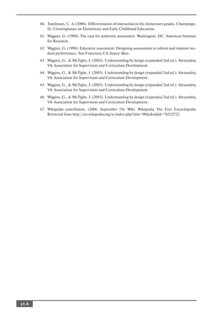 60. Tomlinson, C. A. (2000). Differentiation of instruction in the elementary grades. Champaign,
           IL: Clearinghouse on Elementary and Early Childhood Education.
       61. Wiggins, G. (1990). The case for authentic assessment. Washington, DC: American Institute
           for Research.
       62. Wiggins, G. (1998). Educative assessment: Designing assessments to inform and improve stu
           dent performance. San Francisco, CA: Jossey Bass.
       63. Wiggins, G., & McTighe, J. (2005). Understanding by design (expanded 2nd ed.). Alexandria,
           VA: Association for Supervision and Curriculum Development.
       64. Wiggins, G., & McTighe, J. (2005). Understanding by design (expanded 2nd ed.). Alexandria,
           VA: Association for Supervision and Curriculum Development.
       65. Wiggins, G., & McTighe, J. (2005). Understanding by design (expanded 2nd ed.). Alexandria,
           VA: Association for Supervision and Curriculum Development.
       66. Wiggins, G., & McTighe, J. (2005). Understanding by design (expanded 2nd ed.). Alexandria,
           VA: Association for Supervision and Curriculum Development.
       67. Wikipedia contributors. (2006, September 19). Wiki. Wikipedia, The Free Encyclopedia.
           Retrieved from http://en.wikipedia.org/w/index.php?title=Wiki&oldid=76522722




s1.4
 