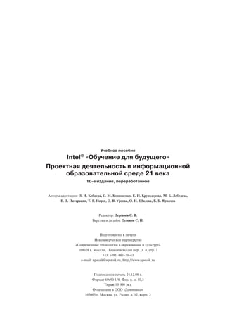 Учебное пособие
     Intel® «Обучение для будущего»
Проектная деятельность в информационной
     образовательной среде 21 века
                       10 е издание, переработанное


Авторы адаптации: Л. И. Кобцева, С. М. Конюшенко, Е. П. Круподерова, М. Б. Лебедева,
       Е. Д. Патаракин, Т. Г. Пирог, О. В. Урсова, О. Н. Шилова, Б. Б. Ярмахов



                             Редактор: Дергачев С. В.
                          Верстка и дизайн: Ососков С. И.



                                 Подготовлено к печати
                             Некоммерческое партнерство
                «Современные технологии в образовании и культуре»
                  109028 г. Москва, Подкопаевский пер., д. 4, стр. 3
                                   Тел: (495) 661 70 43
                    e mail: npstoik@npstoik.ru, http://www.npstoik.ru



                           Подписано в печать 24.12.08 г.
                          Формат 60х90 1/8. Физ. п. л. 10,5
                                  Тираж 10 000 экз.
                          Отпечатано в ООО «Доминико»
                      105005 г. Москва, ул. Радио, д. 12, корп. 2
 