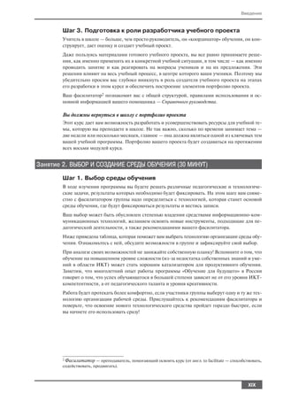 Введение



        Шаг 3. Подготовка к роли разработчика учебного проекта
        Учитель в школе — больше, чем просто руководитель, он «координатор» обучения, он кон
        струирует, дает оценку и создает учебный проект.
        Даже пользуясь материалами готового учебного проекта, вы все равно принимаете реше
        ния, как именно применять их в конкретной учебной ситуации, в том числе — как именно
        проводить занятие и как реагировать на вопросы учеников и на их предложения. Эти
        решения влияют на весь учебный процесс, в центре которого ваши ученики. Поэтому мы
        убедительно просим вас глубоко вникнуть в роль создателя учебного проекта на этапах
        его разработки в этом курсе и обеспечить построение элементов портфолио проекта.
        Ваш фасилитатор2 познакомит вас с общей структурой, правилами использования и ос
        новной информацией вашего помощника — Справочного руководства.

        Вы должны вернуться в школу с портфолио проекта
        Этот курс дает вам возможность разработать и усовершенствовать ресурсы для учебной те
        мы, которую вы преподаете в школе. Не так важно, сколько по времени занимает тема —
        две недели или несколько месяцев, главное — она должна являться одной из ключевых тем
        вашей учебной программы. Портфолио вашего проекта будет создаваться на протяжении
        всех восьми модулей курса.


Занятие 2. ВЫБОР И СОЗДАНИЕ СРЕДЫ ОБУЧЕНИЯ (30 МИНУТ)
        Шаг 1. Выбор среды обучения
        В ходе изучения программы вы будете решать различные педагогические и технологиче
        ские задачи, результаты которых необходимо будет фиксировать. На этом шаге вам совме
        стно с фасилитатором группы надо определиться с технологией, которая станет основой
        среды обучения, где будут фиксироваться результаты и вестись записи.
        Ваш выбор может быть обусловлен степенью владения средствами информационно ком
        муникационных технологий, желанием освоить новые инструменты, подходящие для пе
        дагогической деятельности, а также рекомендациями вашего фасилитатора.
        Ниже приведена таблица, которая поможет вам выбрать технологию организации среды обу
        чения. Ознакомьтесь с ней, обсудите возможности в группе и зафиксируйте свой выбор.
        При анализе своих возможностей не занижайте собственную планку! Вспомните о том, что
        обучение на повышенном уровне сложности (из за недостатка собственных знаний и уме
        ний в области ИКТ) может стать хорошим катализатором для продуктивного обучения.
        Заметим, что многолетний опыт работы программы «Обучение для будущего» в России
        говорит о том, что успех обучающегося в большей степени зависит не от его уровня ИКТ
        компетентности, а от педагогического таланта и уровня креативности.
        Работа будет протекать более комфортно, если участники группы выберут одну и ту же тех
        нологию организации рабочей среды. Прислушайтесь к рекомендациям фасилитатора и
        поверьте, что освоение нового технологического средства пройдет гораздо быстрее, если
        вы начнете его использовать сразу!




        2Фасилитатор — преподаватель, помогающий освоить курс (от англ. to facilitate — способствовать,
        содействовать, продвигать).



                                                                                                XIX
 