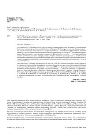 УДК (004+37)(075)
ББК 32.973.81 – 018.2
И73


Intel® «Обучение для будущего»
Авторы адаптации: Л. И. Кобцева, С. М. Конюшенко, Е. П. Круподерова, М. Б. Лебедева, Е. Д. Патаракин,
Т. Г. Пирог, О. В. Урсова, О. Н. Шилова, Б. Б. Ярмахов.


И73            Intel® «Обучение для будущего». Проектная деятельность в информационной образовательной
               среде 21 века : Учеб. пособие — 10 е изд., перераб. — М. : НП «Современные технологии
               в образовании и культуре», 2009. — 168 с. + CD


               ISBN 978 5 902970 12 5
               Программа Intel® «Обучение для будущего» разработана американскими авторами — сотрудниками
               Института компьютерных технологий (Institute of Computer Technology, www.ict.org). Программа ста
               вит целью подготовку учителей школ и будущих педагогов к организации эффективного учебного
               процесса с использованием информационно коммуникационных технологий. Программа адаптиро
               вана к образовательным системам различных стран. Данное учебное пособие — это новая разработка
               авторов программы, которая при реализации учебных проектов ориентирована на использование
               научно обоснованного подхода к планированию деятельности учащихся и ее оцениванию в соответ
               ствии с государственными образовательными стандартами, развитию у школьников умений и качеств
               человека XXI века.
               На основе текста учебника, переведенного на русский язык, российскими учеными и педагогами было
               разработано учебное пособие, содержание которого полностью соответствует существующим в России
               методикам. Пособие прошло апробацию в июне–июле 2008 г. во время курсовой подготовки учителей,
               методистов и преподавателей педагогических специальностей в 12 городах: Владимире, Екатеринбурге,
               Иркутске, Нижнем Новгороде, Оренбурге, Пскове, Санкт Петербурге, Саратове, Тамбове, Тольятти,
               Чебоксарах, Элисте. Благодарим тьюторов программы Н. А. Александрову, И. П. Бугрову, Е. Л. Калиберду,
               Е. Ю. Кулик, А. В. Могилева, О. В. Пикулик, В. А. Полякову, Н. Л. Попову, Н. А. Татарко, С. В. Тюрину
               за ценные рекомендации, указания и исправления при изучении структуры и содержания учебного
               пособия.
                                                                                                      УДК (004+37)(075)
                                                                                                    ББК 32.973.81 018.2




Intel Innovation in Education, Intel Teach to the Future, Intel Create & Share — охраняемые товарные знаки компании Intel.
Adobe Acrobat Reader — охраняемый товарный знак компании Adobe Systems Incorporated. Windows, Windows NT,
Windows XP, Microsoft Office, Microsoft Word, Microsoft Excel, Microsoft PowerPoint, Microsoft Publisher, Microsoft Encarta,
Microsoft Front Page, Microsoft Internet Explorer, Microsoft Windows Explorer, Microsoft Graph являются товарными
знаками или охраняемыми товарными знаками корпорации Microsoft в США и/или других странах. Все другие
товарные знаки являются собственностью соответствующих фирм.
Ни одна из частей настоящей книги не может быть скопирована или воспроизведена любым способом и/или
использована в учебном процессе, помимо курсов повышения квалификации работников образования Intel®
«Обучение для будущего» без письменного разрешения Intel Corporation.
Если не оговорено иное, все названия компаний, организаций и продуктов, а также имена лиц, используемые
в примерах, вымышлены и не имеют никакого отношения к реальным компаниям, организациям, продуктам и лицам.




ISBN 978 5 902970 12 5                                                                     © Intel Corporation, 2000 2009
 