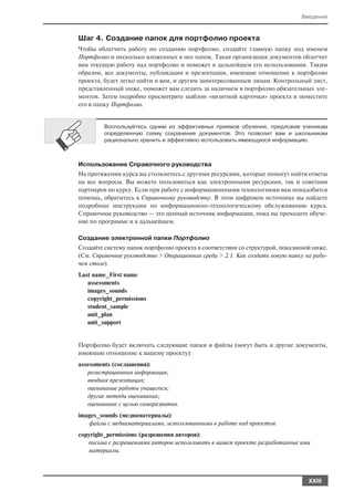Введение



Шаг 4. Создание папок для портфолио проекта
Чтобы облегчить работу по созданию портфолио, создайте главную папку под именем
Портфолио и несколько вложенных в нее папок. Такая организация документов облегчит
вам текущую работу над портфолио и поможет в дальнейшем его использовании. Таким
образом, все документы, публикации и презентации, имеющие отношение к портфолио
проекта, будет легко найти и вам, и другим заинтересованным лицам. Контрольный лист,
представленный ниже, поможет вам следить за наличием в портфолио обязательных эле
ментов. Затем подробно просмотрите шаблон «визитной карточки» проекта и поместите
его в папку Портфолио.


         Воспользуйтесь одним из эффективных приемов обучения, предложив ученикам
         определенную схему сохранения документов. Это позволит вам и школьникам
         рационально хранить и эффективно использовать имеющуюся информацию.



Использование Справочного руководства
На протяжении курса вы столкнетесь с другими ресурсами, которые помогут найти ответы
на все вопросы. Вы можете пользоваться как электронными ресурсами, так и советами
партнеров по курсу. Если при работе с информационными технологиями вам понадобится
помощь, обратитесь к Справочному руководству. В этом цифровом источнике вы найдете
подробные инструкции по информационно технологическому обслуживанию курса.
Справочное руководство — это ценный источник информации, пока вы проходите обуче
ние по программе и в дальнейшем.

Создание электронной папки Портфолио
Создайте систему папок портфолио проекта в соответствии со структурой, показанной ниже.
(См. Справочное руководство > Операционная среда > 2.1. Как создать новую папку на рабо
чем столе).
Last name_First name
   assessments
   images_sounds
   copyright_permissions
   student_sample
   unit_plan
   unit_support


Портфолио будет включать следующие папки и файлы (могут быть и другие документы,
имеющие отношение к вашему проекту):
assessments (соглашения):
   регистрационная информация;
   вводная презентация;
   оценивание работы учащегося;
   другие методы оценивания;
   оценивание с целью саморазвития.
images_sounds (медиаматериалы):
   файлы с медиаматериалами, использованными в работе над проектом.
copyright_permissions (разрешения авторов):
   письма с разрешениями авторов использовать в вашем проекте разработанные ими
   материалы.




                                                                                XXIII
 
