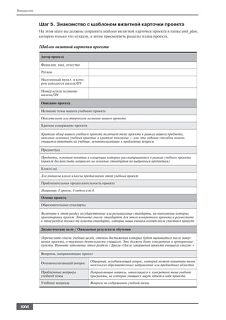 Введение


           Шаг 5. Знакомство с шаблоном визитной карточки проекта
           На этом шаге вы должны сохранить шаблон визитной карточки проекта в папке unit_plan,
           которую только что создали, а затем просмотреть разделы плана проекта.

           Шаблон визитной карточки проекта

            Автор проекта

            Фамилия, имя, отчество

            Регион

            Населенный пункт, в кото
            ром находится школа/ОУ

            Номер и/или название
            школы/ОУ

            Описание проекта

            Название темы вашего учебного проекта

            Описательное или творческое название вашего проекта

            Краткое содержание проекта

            Краткий обзор вашего учебного проекта включает тему проекта в рамках вашего предмета,
            описание основных учебных практик и краткое пояснение — как эти задания способны помочь
            учащимся ответить на учебные, основополагающие и проблемные вопросы

            Предмет(ы)

            Предметы, основные понятия и концепции которых рассматриваются в рамках учебного проекта
            (проект должен быть направлен на освоение стандартов по выбранным предметам)

            Класс( ы)

            Для учеников каких классов предназначен этот учебный проект

            Приблизительная продолжительность проекта

            Например: 8 уроков, 6 недель и т.д.

            Основа проекта

            Образовательные стандарты

            Включите в этот раздел государственные или региональные стандарты, на выполнение которых
            ориентирован проект. Уточните список стандартов для этого конкретного проекта и разместите
            в этом разделе только те пункты стандарта, которые ваши ученики освоят после участия в проекте

            Дидактические цели / Ожидаемые результаты обучения

            Перечислите список учебных целей, степень достижения которых будет оцениваться после завер
            шения проекта, в терминах деятельности учащихся. Это должны быть конкретные и проверяемые
            пункты. Начните заполнение этого раздела с фразы «После завершения проекта учащиеся смогут: »

            Вопросы, направляющие проект

                                            Обширный, всеобъемлющий вопрос, который может охватить темы
            Основополагающий вопрос
                                            нескольких образовательных направлений или предметных областей

            Проблемные вопросы              Направляющие вопросы, относящиеся к конкретной теме учебной
            учебной темы                    программы, на которые учащиеся ищут ответ в ходе проекта
            Учебные вопросы                 Вопросы по содержанию учебной темы




 XXVI
 