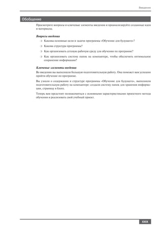 Введение



Обобщение
      Просмотрите вопросы и ключевые элементы введения и проанализируйте созданные идеи
      и материалы.

      Вопросы введения
        ❍   Каковы основные цели и задачи программы «Обучение для будущего»?
        ❍   Какова структура программы?
        ❍   Как организовать сетевую рабочую среду для обучения по программе?
        ❍   Как организовать систему папок на компьютере, чтобы обеспечить оптимальное
            сохранение информации?

      Ключевые элементы введения
      Во введении вы выполнили большую подготовительную работу. Она поможет вам успешно
      пройти обучение по программе.
      Вы узнали о содержании и структуре программы «Обучение для будущего», выполнили
      подготовительную работу на компьютере: создали систему папок для хранения информа
      ции, страницу в блоге.
      Теперь вам предстоит познакомиться с основными характеристиками проектного метода
      обучения и реализовать свой учебный проект.




                                                                                  XXIX
 
