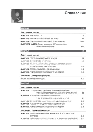 Оглавление


ВВЕДЕНИЕ                                                           V1.1

Практические занятия
ЗАНЯТИЕ 1. НАЧАЛО РАБОТЫ                                              XV
ЗАНЯТИЕ 2. ВЫБОР И СОЗДАНИЕ СРЕДЫ ОБУЧЕНИЯ                           XIX
ЗАНЯТИЕ 3. РЕФЛЕКСИЯ РЕЗУЛЬТАТОВ ИЗУЧЕНИЯ ВВЕДЕНИЯ                 XXVIII
ЗАНЯТИЕ ПО ВЫБОРУ. Тренинг на развитие ИКТ компетентности
                   (по выбору обучающихся)                         XXVIII


МОДУЛЬ 1                                                             1.1

Практические занятия
ЗАНЯТИЕ 1. ПОДГОТОВКА К РАЗРАБОТКЕ ПРОЕКТА                           1.2
ЗАНЯТИЕ 2. ЗНАКОМСТВО С ПРОЕКТАМИ                                    1.8
ЗАНЯТИЕ 3. ПЛАНИРОВАНИЕ ПУБЛИКАЦИИ С ЦЕЛЬЮ ПРЕДСТАВЛЕНИЯ
           ПРЕИМУЩЕСТВ МЕТОДА ПРОЕКТОВ                              1.10
ЗАНЯТИЕ 4. СОЗДАНИЕ СОБСТВЕННОЙ ПУБЛИКАЦИИ                          1.12
ЗАНЯТИЕ 5. РЕФЛЕКСИЯ РЕЗУЛЬТАТОВ ИЗУЧЕНИЯ МОДУЛЯ                    1.16

Подготовка к следующему модулю
НАЧАЛО ПЛАНИРОВАНИЯ ПРОЕКТА                                         1.17


МОДУЛЬ 2                                                             2.1

Практические занятия
ЗАНЯТИЕ 1. СОГЛАСОВАНИЕ ТЕМЫ УЧЕБНОГО ПРОЕКТА С ГОСУДАР
                   СТВЕННЫМИ ОБРАЗОВАТЕЛЬНЫМИ СТАНДАРТАМИ (ГОС)      2.2
ЗАНЯТИЕ 2. РАЗРАБОТКА НАПРАВЛЯЮЩИХ ВОПРОСОВ
                   УЧЕБНОГО ПРОЕКТА В СООТВЕТСТВИИ С ГОС             2.4
ЗАНЯТИЕ 3. ЗНАКОМСТВО С РАЗЛИЧНЫМИ МЕТОДАМИ ОЦЕНИВАНИЯ              2.10
ЗАНЯТИЕ 4. РАЗРАБОТКА ВВОДНОЙ ПРЕЗЕНТАЦИИ УЧИТЕЛЯ                   2.14
ЗАНЯТИЕ 5. РЕФЛЕКСИЯ РЕЗУЛЬТАТОВ ИЗУЧЕНИЯ МОДУЛЯ                    2.18

Подготовка к следующему модулю
ЗАНЯТИЕ 1. УГЛУБЛЕНИЕ ПОНИМАНИЯ СУЩНОСТИ ОСНОВОПОЛАГАЮЩИХ
           ВОПРОСОВ                                                 2.19

ЗАНЯТИЕ 2. КОРРЕКТИРОВКА ВЫБРАННОЙ ТЕМЫ И ЦЕЛЕЙ УЧЕБНОГО ПРОЕКТА    2.21




                                                                     III
 