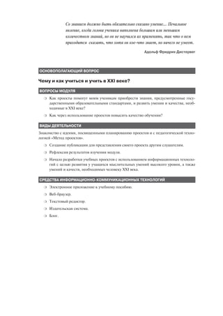 Со знанием должно быть обязательно связано умение… Печальное
              явление, когда голова ученика наполнена большим или меньшим
              количеством знаний, но он не научился их применять, так что о нем
              приходится сказать, что хотя он кое что знает, но ничего не умеет.
                                                        Адольф Фридрих Дистервег



ОСНОВОПОЛАГАЮЩИЙ ВОПРОС

Чему и как учиться и учить в XXI веке?

ВОПРОСЫ МОДУЛЯ
  ❍   Как проекты помогут моим ученикам приобрести знания, предусмотренные госу
      дарственными образовательными стандартами, и развить умения и качества, необ
      ходимые в XXI веке?
  ❍   Как через использование проектов повысить качество обучения?

ВИДЫ ДЕЯТЕЛЬНОСТИ
Знакомство с идеями, посвященными планированию проектов и с педагогической техно
логией «Метод проектов».
  ❍   Создание публикации для представления своего проекта другим слушателям.
  ❍   Рефлексия результатов изучения модуля.
  ❍   Начало разработки учебных проектов с использованием информационных техноло
      гий с целью развития у учащихся мыслительных умений высокого уровня, а также
      умений и качеств, необходимых человеку XXI века.

СРЕДСТВА ИНФОРМАЦИОННО КОММУНИКАЦИОННЫХ ТЕХНОЛОГИЙ
  ❍   Электронное приложение к учебному пособию.
  ❍   Веб браузер.
  ❍   Текстовый редактор.
  ❍   Издательская система.
  ❍   Блог.
 