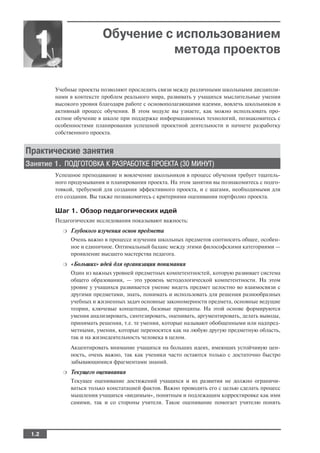 Обучение с использованием
 1                                  метода проектов

        Учебные проекты позволяют проследить связи между различными школьными дисципли
        нами в контексте проблем реального мира, развивать у учащихся мыслительные умения
        высокого уровня благодаря работе с основополагающими идеями, вовлечь школьников в
        активный процесс обучения. В этом модуле вы узнаете, как можно использовать про
        ектное обучение в школе при поддержке информационных технологий, познакомитесь с
        особенностями планирования успешной проектной деятельности и начнете разработку
        собственного проекта.


Практические занятия
Занятие 1. ПОДГОТОВКА К РАЗРАБОТКЕ ПРОЕКТА (30 МИНУТ)
        Успешное преподавание и вовлечение школьников в процесс обучения требует тщатель
        ного продумывания и планирования проекта. На этом занятии вы познакомитесь с подго
        товкой, требуемой для создания эффективного проекта, и с шагами, необходимыми для
        его создания. Вы также познакомитесь с критериями оценивания портфолио проекта.

        Шаг 1. Обзор педагогических идей
        Педагогические исследования показывают важность:
          ❍   Глубокого изучения основ предмета
              Очень важно в процессе изучения школьных предметов соотносить общее, особен
              ное и единичное. Оптимальный баланс между этими философскими категориями —
              проявление высшего мастерства педагога.
          ❍   «Больших» идей для организации понимания
              Один из важных уровней предметных компетентностей, которую развивает система
              общего образования, — это уровень методологической компетентности. На этом
              уровне у учащихся развивается умение видеть предмет целостно во взаимосвязи с
              другими предметами, знать, понимать и использовать для решения разнообразных
              учебных и жизненных задач основные закономерности предмета, основные ведущие
              теории, ключевые концепции, базовые принципы. На этой основе формируются
              умения анализировать, синтезировать, оценивать, аргументировать, делать выводы,
              принимать решения, т.е. те умения, которые называют обобщенными или надпред
              метными, умения, которые переносятся как на любую другую предметную область,
              так и на жизнедеятельность человека в целом.
              Акцентировать внимание учащихся на больших идеях, имеющих устойчивую цен
              ность, очень важно, так как ученики часто остаются только с достаточно быстро
              забывающимися фрагментами знаний.
          ❍   Текущего оценивания
              Текущее оценивание достижений учащихся и их развития не должно ограничи
              ваться только констатацией фактов. Важно проводить его с целью сделать процесс
              мышления учащихся «видимым», понятным и подлежащим корректировке как ими
              самими, так и со стороны учителя. Такое оценивание помогает учителю понять




 1.2
 