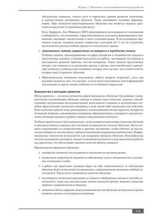Модуль 1. Обучение с использованием метода проектов


      заблуждения учащихся, понять пути и определить уровни развития мышления,
      и соответственно выстраивать обучение. Такое оценивание называют формиру
      ющим. При личностно ориентированном обучении оно является важным сред
      ством осмысления и оценивания прогресса.
      Блэк, Харрисон, Ли и Маршалл (2003) анализировали исследования по оцениванию
      и обнаружили, что инновации, характеризующиеся усилением формирующего оце
      нивания, вызывают значительный и часто солидный рывок. В исследованиях при
      нимали участие учащиеся разных возрастных категорий (от 5 лет до студентов),
      исследовались разные учебные предметы в нескольких странах.
  ❍   Аутентичных заданий, направленных на интересы и поребности ученика
      Учебные задания, ориентированные на сферу интересов и потребностей учащихся
      (аутентичные задания), улучшают результаты их работы, мотивируют на глубокое и
      всестороннее решение проблем, они им интересны. Такие задания представляют
      интерес для учащихся и за пределами школы, в жизни, они способствуют стремле
      нию учащихся углубиться как в вопросы, которые они изучают, так и найти ответы,
      которые ищут в процессе обучения.
  ❍   Образовательная мотивация школьников любого возраста возрастает, если они
      осознают нужность того, что изучают, и когда могут пользоваться этой информацией
      для влияния на других людей, особенно из их близкого окружения.

Знакомство с методом проектов
Метод проектов — это метод личностно ориентированного обучения. Он развивает содер
жательную составляющую обучения, умения и навыки через комплекс заданий, способ
ствующих актуализации исследовательской деятельности учащихся и аутентичным спо
собам представления изученного материала в виде какой либо продукции или действий.
План изучения учебной темы, реализуемый с использованием метода проектов, базируется
на важных вопросах, связывающих содержание образовательных стандартов с мыслитель
ными умениями высокого уровня в рамках повседневного контекста.
Учебные проекты могут быть выполнены с использованием различных стратегий обучения
и призваны вовлечь в процесс всех учеников независимо от стиля их обучения. Часто уче
ники сотрудничают со специалистами и другими экспертами, чтобы ответить на постав
ленные вопросы и достичь более глубокого понимания содержания учебной темы. Инфор
мационные технологии используются для поддержки процесса обучения. Разнообразные
методы оценивания и контроля знаний и умений используются в ходе выполнения работы
над проектами, что обеспечивает высокое качество работы учащихся.
Преимущества проектного обучения:
  ❍   поощрение активного исследования и мышления на высоком уровне;
  ❍   возрастание уверенности учащихся в собственных силах и возможностях и улучше
      ние отношения к учебе;
  ❍   в работе над проектами учащиеся берут на себя ответственность за собственное
      обучение более осмысленно по сравнению с традиционными методами учебной де
      ятельности. В результате повышается качество обучения;
  ❍   усиливаются возможности развивать у учащихся обобщенные умения и способы де
      ятельности, такие как мыслительные умения высокого уровня, видение и решение
      проблем, сотрудничество и общение;
  ❍   появляется более широкий спектр возможностей для обучения детей разного уровня
      развития, разных в культурном отношении.




                                                                                1.3
 