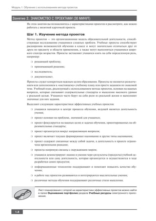 Модуль 1. Обучение с использованием метода проектов



Занятие 2. ЗНАКОМСТВО С ПРОЕКТАМИ (30 МИНУТ)
           На этом занятии вы познакомитесь с характеристиками проектов и рассмотрите, как можно
           работать с визитной карточкой проекта.

           Шаг 1. Изучение метода проектов
           Метод проектов — это организационная модель образовательной деятельности, способ
           ствующая исследованию учащимися сложных проблем. Учебные проекты способствуют
           расширению возможностей обучения в классе и могут значительно отличаться друг от
           друга по предмету и области применения, а также могут выполняться учащимися широ
           кого спектра возрастов. Проекты заставляют учащихся взять на себя определенную роль,
           например:
              ❍   решающий проблему;
              ❍   принимающий решение;
              ❍   исследователь;
              ❍   документалист.
           Проекты служат конкретным важным целям образования. Проекты не являются развлече
           нием или дополнением к «настоящему» учебному плану или просто заданием по знакомой
           теме. Учебный план, реализуемый с использованием метода проектов, основан на важных
           вопросах, которые связывают содержательные стандарты и мышление высокого уровня
           с реальной целью. Учащиеся часто берут на себя роли из реальной жизни и выполняют
           значимые для них задания.
           Выделяют следующие характеристики эффективных учебных проектов:
              ❍   учащиеся находятся в центре процесса обучения, ведущей является деятельность
                  учения;
              ❍   проект основан на проблеме, значимой для учащихся;
              ❍   проект фокусируется на важных целях и задачах обучения, ориентированных на об
                  разовательные стандарты;
              ❍   проект организуется вокруг направляющих вопросов;
              ❍   проект включает текущее формирующее оценивание и другие типы оценивания;
              ❍   проект содержит связанные между собой задачи, а деятельность в проекте ограни
                  чена временными рамками;
              ❍   проекты напрямую связаны с окружающим миром;
              ❍   учащиеся демонстрируют знания и умения через результаты (продукты) учебной де
                  ятельности или саму деятельность, которая организуется и осуществляется в ходе
                  разработки самих продуктов;
              ❍   информационные технологии поддерживают и помогают повысить качество обу
                  чения;
              ❍   в работе над проектом развиваются и интегрируются мыслительные умения;
              ❍   различные методы обучения поддерживают различные стили мышления.


                    Лист планирования с опорой на характеристики эффективных проектов можно найти
                    в папке Оценивание портфолио раздела Учебные ресурсы электронного прило
                    жения.




  1.8
 