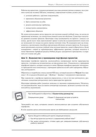 Модуль 1. Обучение с использованием метода проектов


Работая над проектами, учащиеся развивают как повседневные умения и навыки, так и уме
ния и качества человека XXI века, например, современный человек должен уметь:
  ❍   успешно работать с другими сотрудниками;
  ❍   принимать обдуманные решения;
  ❍   брать инициативу на себя;
  ❍   решать комплексные проблемы;
  ❍   осуществлять самоконтроль;
  ❍   эффективно общаться.
Не нужно использовать метод проектов для изучения каждой учебной темы, но когда его
применение возможно, это значительно повысит качество обучения. Существует несколь
ко уровней создания проектов. Некоторые темы основываются на проекте с начала и до
конца, другие всего лишь присоединяют проект в качестве кульминационного опыта или
же используют его только на одном отрезке изучения темы. В следующем шаге вы позна
комитесь с различными способами организации обучения методом проектов. Если вы ре
шили организовать изучение учебной темы методом проектов, можете обратиться к Листу
планирования с опорой на характеристики эффективных проектов, который находится в
папке Оценивание портфолио раздела Учебные ресурсы электронного приложения, и сохра
нить его в папке unit_plan.

Шаг 2. Знакомство с примерами портфолио проектов
Анализируя портфолио проектов, воспользуйтесь контрольным листом характеристик
проектов, с которым вы познакомились на предыдущем шаге. Ознакомьтесь с примерами
портфолио проекта, которые находятся в папке Примеры портфолио проектов электронно
го приложения или ознакомьтесь с примерами проектов на веб сайте программы «Обуче
ние для будущего».
Обратитесь к подробному списку умений XXI века, который находится в Модуле 1 на стра
нице 1.16 и в разделе Основной курс > Введение > Занятие 1 электронного приложения.
При знакомстве с портфолио проектов определитесь, в чем и где они соотносятся с раз
личными элементами контрольного листа характеристик проектов.
Некоторые примеры работ учащихся записаны со звуковым сопровождением. Убедитесь,
что воспроизведение звука на вашем компьютере возможно, включите колонки или вос
пользуйтесь наушниками.


        При необходимости обратитесь к Справочному руководству:

        Операционная среда        > Раздел 3. Изменение настроек устройств
                                              компьютера.


Записывайте все идеи, которыми сможете воспользоваться при создании собственного
портфолио.
В этом задании дается дополнительное время для обобщающих дискуссий.


        Кратко обсудите в небольшой группе следующие вопросы.
        ❍ Как метод проектов соотнесся с содержанием учебной темы?

        ❍ Как можно использовать готовые идеи для совершенствования собственного
           учебного проекта?




                                                                                1.9
 