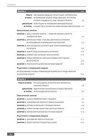 Оглавление



             МОДУЛЬ 3                                                         3.1

                        РАБОТА ОБСУЖДЕНИЕ ВВОДНЫХ ПРЕЗЕНТАЦИЙ, НАПРАВЛЕННЫХ
                     В ПАРАХ: НА ВЫЯВЛЕНИЕ УРОВНЯ ПРЕДСТАВЛЕНИЙ, ИНТЕРЕСОВ
                               И ОПЫТА УЧАЩИХСЯ ПО ТЕМЕ УЧЕБНОГО ПРОЕКТА       3.2

                  ДИСКУССИЯ ОРИЕНТАЦИЯ НА ТРЕБОВАНИЯ ОБРАЗОВАТЕЛЬНЫХ
                    В ГРУППЕ: СТАНДАРТОВ В ЛИЧНОСТНО ОРИЕНТИРОВАННОМ ОБУЧЕНИИ 3.2

             Практические занятия

             ЗАНЯТИЕ 1. ЦЕЛЬ УЧЕБНОГО ПРОЕКТА — РАЗВИТИЕ УМЕНИЙ И КАЧЕСТВ
                        ЧЕЛОВЕКА XXI ВЕКА                                      3.4

             ЗАНЯТИЕ 2. АВТОРСКОЕ ПРАВО. СПОСОБЫ ЗАКОННОГО И ЭТИЧНОГО
                        ИСПОЛЬЗОВАНИЯ ИНФОРМАЦИОННЫХ РЕСУРСОВ                  3.5

             ЗАНЯТИЕ 3. ИСПОЛЬЗОВАНИЕ ИНТЕРНЕТА ДЛЯ ПОИСКА ИНФОРМАЦИИ
                        ПО ПРОЕКТУ                                             3.6

             ЗАНЯТИЕ 4. ВЫБОР СРЕДСТВ ОБЩЕНИЯ В ИНТЕРНЕТЕ                     3.10

             ЗАНЯТИЕ 5. СОВМЕСТНОЕ ОБУЧЕНИЕ ЧЕРЕЗ ИНТЕРНЕТ                    3.10

             ЗАНЯТИЕ 6. ОБМЕН ИДЕЯМИ НА САЙТЕ ДЛЯ СОВМЕСТНОЙ УЧЕБНОЙ
                        ДЕЯТЕЛЬНОСТИ                                          3.13

             ЗАНЯТИЕ 7. РЕФЛЕКСИЯ РЕЗУЛЬТАТОВ ИЗУЧЕНИЯ МОДУЛЯ                 3.14

             Подготовка к следующему модулю

             ИСПОЛЬЗОВАНИЕ СЕТЕВЫХ СЕРВИСОВ ДЛЯ РАЗРАБОТКИ И ПРЕДСТАВЛЕНИЯ
             РЕЗУЛЬТАТОВ ПРОЕКТА                                              3.15


             МОДУЛЬ 4                                                         4.1

              РАБОТА В ПАРАХ: ИСПОЛЬЗОВАНИЕ ИНТЕРНЕТА ДЛЯ РАЗРАБОТКИ
                               УЧЕБНОГО ПРОЕКТА                                4.2

                  ДИСКУССИЯ ОБЕСПЕЧЕНИЕ БЕЗОПАСНОГО И ОТВЕТСТВЕННОГО
                    В ГРУППЕ: ИСПОЛЬЗОВАНИЯ ИНТЕРНЕТА                          4.2

             Практические занятия

             ЗАНЯТИЕ 1. АНАЛИЗ ПРИМЕРОВ РАБОТ УЧАЩИХСЯ                         4.3

             ЗАНЯТИЕ 2. ПЛАНИРОВАНИЕ РАБОТЫ ОТ ИМЕНИ УЧАЩЕГОСЯ                 4.4

             ЗАНЯТИЕ 3. ВЗГЛЯД НА ОБУЧЕНИЕ С ПОЗИЦИИ УЧЕНИКА                   4.6

             ЗАНЯТИЕ 4. КОРРЕКТИРОВКА ВИЗИТНОЙ КАРТОЧКИ ПРОЕКТА               4.10

             ЗАНЯТИЕ 5. РЕФЛЕКСИЯ РЕЗУЛЬТАТОВ ИЗУЧЕНИЯ МОДУЛЯ                 4.10

             Подготовка к следующему модулю

             ЗАНЯТИЕ 1. ОЦЕНИВАНИЕ РАБОТЫ УЧАЩЕГОСЯ                           4.11

             ЗАНЯТИЕ 2. ОБЗОР ПЕРЕЧНЯ СТАНДАРТОВ И ЦЕЛЕЙ                      4.12




   IV
 