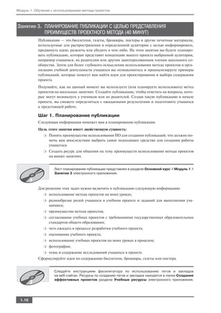 Модуль 1. Обучение с использованием метода проектов



Занятие 3. ПЛАНИРОВАНИЕ ПУБЛИКАЦИИ С ЦЕЛЬЮ ПРЕДСТАВЛЕНИЯ
           ПРЕИМУЩЕСТВ ПРОЕКТНОГО МЕТОДА (40 МИНУТ)
           Публикации — это бюллетени, газеты, брошюры, постеры и другие печатные материалы,
           используемые для распространения в определенной аудитории с целью информировать,
           продвинуть идею, развлечь или убедить в чем либо. На этом занятии вы будете планиро
           вать публикацию, которая представит концепцию вашего проекта выбранной аудитории,
           например учащимся, их родителям или другим заинтересованным членам школьного со
           общества. Затем для более глубокого осмысления использования метода проектов в орга
           низации учебной деятельности учащихся вы познакомитесь и проанализируете примеры
           публикаций, которые помогут вам найти идеи для проектирования и выбора содержания
           проекта.
           Подумайте, как на данный момент вы используете (или планируете использовать) метод
           проектов на школьных занятиях. Создайте публикацию, чтобы ответить на вопросы, кото
           рые могут возникнуть у учеников или их родителей. Создав такую публикацию в начале
           проекта, вы сможете определиться с ожидаемыми результатами и подготовите учащихся
           к предстоящей работе.

           Шаг 1. Планирование публикации
           Следующая информация поможет вам в планировании публикации.
           Цель этого занятия имеет двойственную сущность:
              ❍   Понять преимущества использования ПО для создания публикаций, что должно по
                  мочь вам впоследствии выбрать самое подходящее средство для создания работы
                  учащегося.
              ❍   Создать ресурс для общения на тему преимуществ использования метода проектов
                  на ваших занятиях.


                    Лист планирования публикации представлен в разделе Основной курс > Модуль 1 >
                    Занятие 3 электронного приложения.



           Для решения этих задач нужно включить в публикацию следующую информацию:
              ❍   использование метода проектов на моих уроках;
              ❍   разнообразие ролей учащихся в учебном проекте и заданий для выполнения уча
                  щимися;
              ❍   преимущества метода проектов;
              ❍   согласование учебных проектов с требованиями государственных образовательных
                  стандартов общего образования;
              ❍   чего ожидать в процессе разработки учебного проекта;
              ❍   оценивание учебного проекта;
              ❍   использование учебных проектов на моих уроках в прошлом;
              ❍   фотографии;
              ❍   темы и содержание исследований учащихся в проекте.
           Сформулируйте идеи по содержанию бюллетеня, брошюры, газеты или постера.


                    Следуйте инструкциям фасилитатора по использованию тегов и закладок
                    на веб сайтах. Ресурсы по созданию тегов и закладок находятся в папке Создание
                    эффективных проектов раздела Учебные ресурсы электронного приложения.




  1.10
 