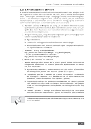 Модуль 1. Обучение с использованием метода проектов



Шаг 2. Старт проектного обучения
В этом шаге вы поработаете с сайтами для совместного хранения закладок, которые позво
лят сохранять ссылки на актуальные для вас веб сайты, а также вносить комментарии и
иметь к ним доступ с любого компьютера. Такие ресурсы имеют дополнительное преиму
щество — они позволяют «кодировать» теги ключевыми словами, что дает возможность
категоризировать и организовывать ссылки на сайты по новому; другие пользователи
могут также добавлять ваши ссылки на веб сайты в свою коллекцию.
  1. Перейдите к поиску в Интернете или сайту для совместного хранения закладок,
     представленному вам преподавателем. Если вы хотите использовать иной ресурс, от
     кройте файл Сайты для создания тегов и закладок в папке Создание эффективных про
     ектов электронного приложения.
  2. Выберите сетевой ресурс, который поможет сохранить и организовать информацию,
     которую вы найдете в сети о проектном обучении.
     ❑   Зарегистрируйтесь.
     ❑   Ознакомьтесь с инструкциями по использованию сетевого ресурса.
     ❑   Запишите веб адрес сайта, имя пользователя и пароль в документ Регистрацион
         ная информация в папке Портфолио.
  3. Перейдите к разделу Разработка проекта
     http://educate.intel.com/ru/ProjectDesign/ Design/PlanningProjects/
     в ресурсе Разработка эффективных проектов
     http://educate.intel.com/ru/ProjectDesign/Design/
  4. Отметьте этот сайт тегом или закладкой.
  5. Изучите другие разделы и решите, какие пункты требуют поиска дополнительной
     информации, необходимой для создания публикации. Отметьте тегом или заклад
     кой, если необходимо:
     ❑   Характеристики проектов — элементы педагогического дизайна, используемые
         при планировании учебной темы, в основе которой лежит проект;
     ❑   Планирование проектов — помогает при создании учебной темы, в основе кото
         рой лежит проект для вашего класса, в том числе в том, как использовать текущее
         оценивание, главное действующее лицо которого — ученик;
     ❑   Направляющие вопросы — как основополагающий вопрос, так и вопросы учебной
         темы и вопросы по содержанию способствуют появлению интереса и ведут к раз
         витию мыслительных умений высокого уровня и дальнейшему повышению этого
         интереса;
     ❑   Проекты в действии — примеры использования метода проектов, смены ролей
         учителей и учеников и сотрудничества с другими участниками за пределами класса.


         Если вы нашли другие интересные сайты о методе проектов, также отметьте их тега
         ми или закладками.




                                                                                  1.11
 