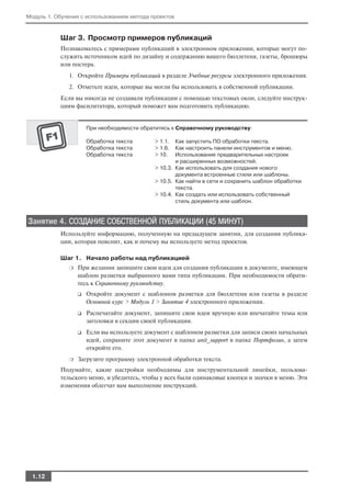 Модуль 1. Обучение с использованием метода проектов


           Шаг 3. Просмотр примеров публикаций
           Познакомьтесь с примерами публикаций в электронном приложении, которые могут по
           служить источником идей по дизайну и содержанию вашего бюллетеня, газеты, брошюры
           или постера.
              1. Откройте Примеры публикаций в разделе Учебные ресурсы электронного приложения.
              2. Отметьте идеи, которые вы могли бы использовать в собственной публикации.
           Если вы никогда не создавали публикации с помощью текстовых окон, следуйте инструк
           циям фасилитатора, который поможет вам подготовить публикацию.


                      При необходимости обратитесь к Справочному руководству:

                      Обработка текста       > 1.1.  Как запустить ПО обработки текста.
                      Обработка текста       > 1.6.  Как настроить панели инструментов и меню.
                      Обработка текста       > 10.   Использование предварительных настроек
                                                     и расширенных возможностей.
                                             > 10.3. Как использовать для создания нового
                                                     документа встроенные стили или шаблоны.
                                             > 10.5. Как найти в сети и сохранить шаблон обработки
                                                     текста.
                                             > 10.4. Как создать или использовать собственный
                                                     стиль документа или шаблон.


Занятие 4. СОЗДАНИЕ СОБСТВЕННОЙ ПУБЛИКАЦИИ (45 МИНУТ)
           Используйте информацию, полученную на предыдущем занятии, для создания публика
           ции, которая пояснит, как и почему вы используете метод проектов.

           Шаг 1. Начало работы над публикацией
              ❍   При желании запишите свои идеи для создания публикации в документе, имеющем
                  шаблон разметки выбранного вами типа публикации. При необходимости обрати
                  тесь к Справочному руководству.
                  ❑   Откройте документ с шаблоном разметки для бюллетеня или газеты в разделе
                      Основной курс > Модуль 1 > Занятие 4 электронного приложения.
                  ❑   Распечатайте документ, запишите свои идеи вручную или впечатайте темы или
                      заголовки в секции своей публикации.
                  ❑   Если вы используете документ с шаблоном разметки для записи своих начальных
                      идей, сохраните этот документ в папке unit_support в папке Портфолио, а затем
                      откройте его.
              ❍   Загрузите программу электронной обработки текста.
           Подумайте, какие настройки необходимы для инструментальной линейки, пользова
           тельского меню, и убедитесь, чтобы у всех были одинаковые кнопки и значки в меню. Эти
           изменения облегчат вам выполнение инструкций.




  1.12
 