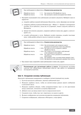 Модуль 1. Обучение с использованием метода проектов




          При необходимости обратитесь к Справочному руководству:

          Обработка текста        > 1.1.   Как запустить ПО обработки текста.
          Обработка текста        > 1.6.   Как настроить панели инструментов и меню.

  ❍   Настройте подходящий стиль публикации для вашего документа. Выберите один из
      вариантов:
      ❑   откройте шаблон нужной публикации (бюллетень, газета, брошюра или постер);
      ❑   сохраните шаблон из раздела Основной курс > Модуль 1 > Занятие 4 электронного
          пособия. Если шаблоны с диска вас не устраивают, можете загрузить шаблон из
          Интернета;
      ❑   прежде чем печатать документ, сохраните шаблон в папке unit_support, а затем от
          кройте его;
      ❑   создайте публикацию «с нуля». Выберите дизайн страницы, создайте текстовые
          окна, чтобы разбить области текста и измените их размер.


          При необходимости обратитесь к Справочному руководству:

          Обработка текста        > 10.3. Как использовать для создания нового
                                          документа встроенные стили или шаблоны.
          Обработка текста        > 10.5. Как найти в сети и сохранить шаблон
                                          обработки текста.
          Обработка текста        > 10.4. Как создать и использовать собственный
                                          стиль документа или шаблон.
          Обработка текста        > 6.4. Как задать печать документа в альбомной
                                          ориентации.
                                  > 6.9. Как добавить поле, в которое можно вводить текст.
                                  > 6.10. Как увеличить или уменьшить размер поля текста.

  ❍   Как можно чаще сохраняйте свою публикацию в папке unit_support.


          Рекомендация для организации работы в классе. Согласованная настройка
          классных или лабораторных компьютеров облегчит вам работу по проведению
          инструкций на занятиях.




Шаг 2. Создание основы публикации
Наполните публикацию содержанием и подберите соответствующий ему дизайн.
  1. Если вы пользуетесь шаблоном, замените шаблонный текст.
  2. Измените атрибуты текста, чтобы он соответствовал рамкам вашего сообщения
     и доступного места.
  3. Измените атрибуты абзацев, чтобы усовершенствовать текст за счет расстояния
     между символами, затенения и создания обрамлений.
  4. Добавьте поле для ввода нового текста в определенном месте.
  5. Соедините поля, чтобы текст мог «перетекать» из одного в другое.
  6. Вставьте изображения для усиления восприятия содержания публикации.
  7. Сохраните изображение, найденное в Интернете, в виде файла.




                                                                                   1.13
 