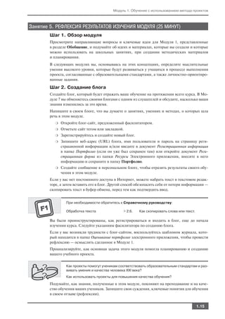Модуль 1. Обучение с использованием метода проектов



Занятие 5. РЕФЛЕКСИЯ РЕЗУЛЬТАТОВ ИЗУЧЕНИЯ МОДУЛЯ (25 МИНУТ)
        Шаг 1. Обзор модуля
        Просмотрите направляющие вопросы и ключевые идеи для Модуля 1, представленные
        в разделе Обобщение, и подумайте об идеях и материалах, которые вы создали и которые
        можно использовать на школьных занятиях, при создании методических материалов
        и планировании.
        В следующих модулях вы, основываясь на этих концепциях, определите мыслительные
        умения высокого уровня, которые будут развиваться у учащихся в процессе выполнения
        проекта, согласованные с образовательными стандартами, а также личностно ориентиро
        ванные задания.

        Шаг 2. Создание блога
        Создайте блог, который будет отражать ваше обучение на протяжении всего курса. В Мо
        дуле 7 вы обменяетесь своими блогами с одним из слушателей и обсудите, насколько ваши
        знания изменились за это время.
        Напишите в своем блоге, что вы думаете о занятиях, умениях и методах, о которых шла
        речь в этом модуле.
           ❍   Откройте блог сайт, предложенный фасилитатором.
           ❍   Отметьте сайт тегом или закладкой.
           ❍   Зарегистрируйтесь и создайте новый блог.
           ❍   Запишите веб адрес (URL) блога, имя пользователя и пароль на страницу реги
               страционной информации и/или введите в документ Регистрационная информация
               в папке Портфолио (если он уже был сохранен там) или откройте документ Реги
               страционная форма из папки Ресурсы Электронного приложения, внесите в него
               информацию и сохраните в папку Портфолио.
           ❍   Создайте сообщение в персональном блоге, чтобы отразить результаты своего обу
               чения в этом модуле.
        Если у вас нет постоянного доступа в Интернет, можете набрать текст в текстовом редак
        торе, а затем вставить его в блог. Другой способ обезопасить себя от потери информации —
        скопировать текст в буфер обмена, перед тем как подтвердить ввод.


                 При необходимости обратитесь к Справочному руководству:

                 Обработка текста               > 2.6.    Как скопировать слова или текст.

        Вы были проинструктированы, как регистрироваться и входить в блог, еще до начала
        изучения курса. Следуйте указаниям фасилитатора по созданию блога.
        Если у вас возникли трудности с блог сайтом, воспользуйтесь шаблоном журнала, кото
        рый находится в папке Оценивание портфолио электронного приложения, чтобы провести
        рефлексию — осмыслить сделанное в Модуле 1.
        Проанализируйте, как основная задача этого модуля помогла планированию и созданию
        вашего учебного проекта.


                 Как проекты помогут ученикам соответствовать образовательным стандартам и раз
                 вивать умения и качества человека XXI века?
                 Как использовать проекты для повышения качества обучения?

        Подумайте, как знания, полученные в этом модуле, повлияют на преподавание и на каче
        ство обучения ваших учеников. Запишите свои суждения, ключевые понятия для обучения
        в своем отзыве (рефлексии).


                                                                                             1.15
 