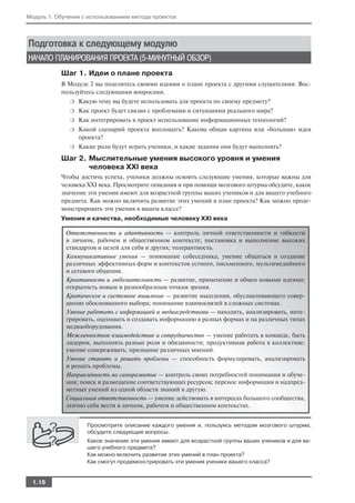 Модуль 1. Обучение с использованием метода проектов




Подготовка к следующему модулю
НАЧАЛО ПЛАНИРОВАНИЯ ПРОЕКТА (5 МИНУТНЫЙ ОБЗОР)
           Шаг 1. Идеи о плане проекта
           В Модуле 2 вы поделитесь своими идеями о плане проекта с другими слушателями. Вос
           пользуйтесь следующими вопросами.
              ❍   Какую тему вы будете использовать для проекта по своему предмету?
              ❍   Как проект будет связан с проблемами и ситуациями реального мира?
              ❍   Как интегрировать в проект использование информационных технологий?
              ❍   Какой сценарий проекта воплощать? Какова общая картина или «большая» идея
                  проекта?
              ❍   Какие роли будут играть ученики, и какие задания они будут выполнять?
           Шаг 2. Мыслительные умения высокого уровня и умения
                  человека XXI века
           Чтобы достичь успеха, ученики должны освоить следующие умения, которые важны для
           человека XXI века. Просмотрите описания и при помощи мозгового штурма обсудите, какое
           значение эти умения имеют для возрастной группы ваших учеников и для вашего учебного
           предмета. Как можно включить развитие этих умений в план проекта? Как можно проде
           монстрировать эти умения в вашем классе?
           Умения и качества, необходимые человеку XXI века

             Ответственность и адаптивность — контроль личной ответственности и гибкости
             в личном, рабочем и общественном контексте; постановка и выполнение высоких
             стандартов и целей для себя и других; толерантность.
             Коммуникативные умения — понимание собеседника, умение общаться и создание
             различных эффективных форм и контекстов устного, письменного, мультимедийного
             и сетевого общения.
             Креативность и любознательность — развитие, применение и обмен новыми идеями;
             открытость новым и разнообразным точкам зрения.
             Критическое и системное мышление — развитие мышления, обуславливающего совер
             шение обоснованного выбора; понимание взаимосвязей в сложных системах.
             Умение работать с информацией и медиасредствами — находить, анализировать, инте
             грировать, оценивать и создавать информацию в разных формах и на различных типах
             медиаоборудования.
             Межличностное взаимодействие и сотрудничество — умение работать в команде, быть
             лидером, выполнять разные роли и обязанности; продуктивная работа в коллективе;
             умение сопереживать; признание различных мнений.
             Умение ставить и решать проблемы — способность формулировать, анализировать
             и решать проблемы.
             Направленность на саморазвитие — контроль своих потребностей понимания и обуче
             ния; поиск и размещение соответствующих ресурсов; перенос информации и надпред
             метных умений из одной области знаний в другую.
             Социальная ответственность — умение действовать в интересах большого сообщества,
             этично себя вести в личном, рабочем и общественном контекстах.


                    Просмотрите описание каждого умения и, пользуясь методом мозгового штурма,
                    обсудите следующие вопросы.
                    Какое значение эти умения имеют для возрастной группы ваших учеников и для ва
                    шего учебного предмета?
                    Как можно включить развитие этих умений в план проекта?
                    Как смогут продемонстрировать эти умения ученики вашего класса?


  1.16
 