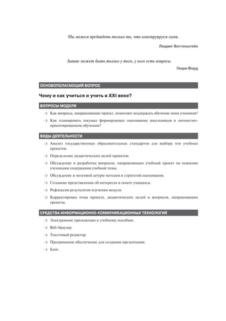 Мы можем предвидеть только то, что конструируем сами.
                                                              Людвиг Витгенштейн


              Знание может быть только у того, у кого есть вопросы.
                                                                       Генри Форд



ОСНОВОПОЛАГАЮЩИЙ ВОПРОС

Чему и как учиться и учить в XXI веке?

ВОПРОСЫ МОДУЛЯ
  ❍   Как вопросы, направляющие проект, помогают поддержать обучение моих учеников?
  ❍   Как планировать текущее формирующее оценивание школьников в личностно
      ориентированном обучении?

ВИДЫ ДЕЯТЕЛЬНОСТИ
  ❍   Анализ государственных образовательных стандартов для выбора тем учебных
      проектов.
  ❍   Определение дидактических целей проектов.
  ❍   Обсуждение и разработка вопросов, направляющих учебный проект на освоение
      учениками содержания учебной темы.
  ❍   Обсуждение и мозговой штурм методов и стратегий оценивания.
  ❍   Создание представления об интересах и опыте учащихся.
  ❍   Рефлексия результатов изучения модуля.
  ❍   Корректировка темы проекта, дидактических целей и вопросов, направляющих
      проекты.

СРЕДСТВА ИНФОРМАЦИОННО КОММУНИКАЦИОННЫХ ТЕХНОЛОГИЙ
  ❍   Электронное приложение к учебному пособию.
  ❍   Веб браузер.
  ❍   Текстовый редактор.
  ❍   Программное обеспечение для создания презентации.
  ❍   Блог.
 