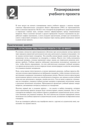 Планирование
 2                                                  учебного проекта

        В этом модуле вы начнете планирование своего учебного проекта с анализа государ
        ственных образовательных стандартов общего образования (ГОС) по преподаваемому
        вами и смежным предметам. На базе этих стандартов вы разработаете дидактические цели
        и определите главные идеи, которые помогут сформулировать триаду направляющих
        вопросов. После изучения методов и средств проведения текущего оценивания вы раз
        работаете график оценивания, а затем создадите презентацию, которая даст возможность
        узнать и представить интересы и опыт учащихся через оценку уровня имеющихся знаний
        в самом начале проекта.


Практические занятия
Занятие 1. СОГЛАСОВАНИЕ ТЕМЫ УЧЕБНОГО ПРОЕКТА С ГОС (35 МИНУТ)
        В условиях личностно ориентированного обучения при использовании метода проектов
        через продукты проектной деятельности или саму деятельность учащиеся показывают, что
        их знания соответствуют стандартам. Эти способы демонстрации знаний дополняют тра
        диционные тесты, основанные на стандартах, и опросы. Вместо того чтобы вспоминать
        заученный материал, ученики применяют новые знания для творческого решения инте
        ресных проблем. Учебные проекты побуждают школьников пользоваться знаниями для
        того, чтобы убедить окружающих, что они действительно понимают учебный материал,
        в то время как результаты тестов и опросов только демонстрируют в качестве дополнения,
        что учащиеся владеют материалом.
        В век, когда важны ответственность и умение принимать решения, учебные проекты обя
        зательно должны ориентироваться на требования стандартов, чтобы ученики изучали соот
        ветствующее содержание и развивали необходимые умения. Многие учителя представляют
        использование проекта только как способ развлечь учащихся, как задание в конце учебной
        темы или как дополнение к заданию, лекции или тесту. Тем не менее в проектах, основан
        ных на стандартах, учащиеся глубоко изучают материал и применяют полученные знания
        к реальным жизненным ситуациям. Преподаватели организуют учебный процесс вокруг
        вопросов, связывающих интересы учащихся со стандартами.
        Поэтому первый шаг в создании проекта — это анализ и выбор стандартов, которым
        после выполнения проекта должны будут соответствовать знания учеников. Уже из этих
        стандартов вы выберете тему учебного проекта, разработаете дидактические цели и лично
        стно значимые для учащихся вопросы. На этом занятии вы создадите примерный список
        возможных тем учебных проектов и дидактических целей, основанных на образовательных
        стандартах.
        Если вы планируете работать над портфолио вместе с другим( и) слушателем( ями), вы
        полняйте это задание вместе.




 2.2
 