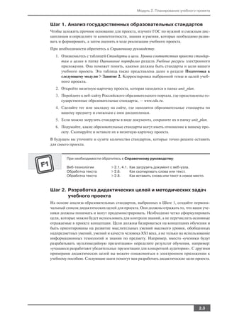 Модуль 2. Планирование учебного проекта



Шаг 1. Анализ государственных образовательных стандартов
Чтобы заложить прочное основание для проекта, изучите ГОС по нужной и смежным дис
циплинам и определите те компетентности, знания и умения, которые необходимо разви
вать и формировать, а затем оценить в ходе реализации учебного проекта.
При необходимости обратитесь к Справочному руководству.
  1. Ознакомьтесь с таблицей Стандарты и цели. Уровни соответствия проекта стандар
     там и целям в папке Оценивание портфолио раздела Учебные ресурсы электронного
     приложения. Она поможет понять, какими должны быть стандарты и цели вашего
     учебного проекта. Эта таблица также представлена далее в разделе Подготовка к
     следующему модулю > Занятие 2. Корректировка выбранной темы и целей учеб
     ного проекта.
  2. Откройте визитную карточку проекта, которая находится в папке unit_plan.
  3. Перейдите к веб сайту Российского образовательного портала, где представлены го
     сударственные образовательные стандарты, — www.edu.ru.
  4. Сделайте тег или закладку на сайте, где находятся образовательные стандарты по
     вашему предмету и смежным с ним дисциплинам.
  5. Если можно загрузить стандарты в виде документа, сохраните их в папку unit_plan.
  6. Подумайте, какие образовательные стандарты могут иметь отношение к вашему про
     екту. Скопируйте и вставьте их в визитную карточку проекта.
В будущем вы уточните и сузите количество стандартов, которые точно решите оставить
для своего проекта.


        При необходимости обратитесь к Справочному руководству:

        Веб технологии          > 2.1, 4.1. Как загрузить документ с веб узла.
        Обработка текста        > 2.6.      Как скопировать слова или текст.
        Обработка текста        > 2.8.      Как вставить слова или текст в новое место.



Шаг 2. Разработка дидактических целей и методических задач
       учебного проекта
На основе анализа образовательных стандартов, выбранных в Шаге 1, создайте первона
чальный список дидактических целей для проекта. Они должны отражать то, что ваши уче
ники должны понимать и могут продемонстрировать. Необходимо четко сформулировать
цели, которые можно будет использовать для контроля знаний, а не перечислить основные
отражаемые в проекте концепции. Цели должны базироваться на концепциях обучения и
быть ориентированы на развитие мыслительных умений высокого уровня, обобщенных
надпредметных умений, умений и качеств человека XXI века, а не только на использование
информационных технологий и знания по предмету. Например, вместо «ученики будут
разрабатывать мультимедийную презентацию» определите результат обучения, например:
«учащиеся разработают убедительные презентации для конкретной аудитории». С другими
примерами дидактических целей вы можете ознакомиться в электронном приложении к
учебному пособию. Следующие шаги помогут вам разработать дидактические цели проекта.




                                                                                   2.3
 