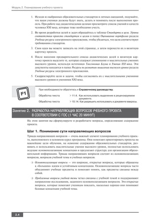 Модуль 2. Планирование учебного проекта


              1. Исходя из выбранных образовательных стандартов и личных ожиданий, подумайте,
                 что ваши ученики должны будут знать, делать и понимать после выполнения про
                 екта. При работе над дидактическими целями просмотрите список умений и качеств
                 человека XXI века, которые тоже необходимо учесть.
              2. Во время разработки целей и задач обращайтесь к таблице Стандарты и цели. Уровни
                 соответствия проекта стандартам и целям в папке Оценивание портфолио раздела
                 Учебные ресурсы электронного приложения, чтобы убедиться, что цели соответствуют
                 требованиям стандартов.
              3. Свои идеи вы можете записать на этой странице, а затем перенести их в визитную
                 карточку проекта.
              4. После внесения предварительного списка дидактических целей в визитную кар
                 точку проекта выделите те, которые содержат упоминание о мыслительных умениях
                 высокого уровня, используя источники Таксономия Блума и Умения XXI века. Эти
                 документы находятся в папке Ресурсы по развитию мышления высокого уровня раздела
                 Учебные ресурсы электронного приложения.
              5. Скорректируйте цели и задачи, чтобы согласовать их с мыслительными умениями
                 высокого уровня и умениями XXI века.


                    При необходимости обратитесь к Справочному руководству:

                    Обработка текста       > 11.4. Как использовать выделение в рецензируемом
                                                   документе.
                    Обработка текста       > 10.14. Как разрешить использовать в документе макросы.


Занятие 2. РАЗРАБОТКА НАПРАВЛЯЮЩИХ ВОПРОСОВ УЧЕБНОГО ПРОЕКТА
           В СООТВЕТСТВИИ С ГОС (1 ЧАС 20 МИНУТ)
           На этом занятии вы сформулируете и разработаете вопросы, определяющие содержание
           проекта.

           Шаг 1. Понимание сути направляющих вопросов
           Триада направляющих вопросов — очень важный элемент планирования учебного проек
           та, выполняемого в основном курсе программы. Они помогают ориентировать проекты на
           важнейшие цели обучения, на освоение содержания образовательных стандартов, раз
           вивать и использовать мыслительные умения высокого уровня, полностью использовать
           ведущие основополагающие концепции и предлагают структуру для организации образо
           вательной информации. Триада направляющих вопросов состоит из основополагающих
           вопросов, вопросов учебной темы и учебных вопросов.
              ❍   Основополагающие вопросы — это широкие, открытые вопросы, которые обращены
                  к «большим» идеям и устойчивым концепциям. Основополагающие вопросы часто
                  объединяют учебные предметы и помогают понять, как предметы связаны между
                  собой.
              ❍   Проблемные вопросы учебной темы четко связаны с учебной темой и поддерживают
                  направление исследования, заданного основополагающим вопросом. Это открытые
                  вопросы, которые помогают ученикам показать, насколько хорошо они понимают
                  базовые концепции учебной темы.




  2.4
 