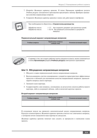 Модуль 2. Планирование учебного проекта


  7. Откройте Визитную карточку проекта. В папке Оценивание портфолио раздела
     Учебные ресурсы электронного приложения просмотрите таблицу Критерии оценива
     ния качества направляющих вопросов.
  8. Сохраните Визитную карточку проекта в папке unit_plan вашего портфолио.


        При необходимости обратитесь к Справочному руководству:

        Обработка текста        > 1.7. Как сохранять документ для различных целей.
        Обработка текста        > 10.14. Как разрешить использовать в документе
                                        макросы.



Первоначальный вариант направляющих вопросов:

                                 Проблемные вопросы
       Учебные вопросы                                       Основополагающий вопрос
                                    учебной темы




        С идеями о том, как создать рабочие группы учащихся в классе, можно ознакомиться
        в папке Организация раздела Учебные ресурсы электронного приложения.




Шаг 3. Обсуждение направляющих вопросов
  1. Обсудите в парах первоначальный список направляющих вопросов.
  2. Воспользовавшись листом планирования с опорой на характеристики эффективных
     проектов и таблицей для оценивания качества направляющих вопросов, проанали
     зируйте вопросы своего партнера.
  3. Запишите идеи партнера.
  4. Скорректируйте свои вопросы, основываясь на результатах анализа работы вашего
     партнера, либо в следующей таблице, либо в визитной карточке проекта.

Второй вариант направляющих вопросов:

                                 Проблемные вопросы
       Учебные вопросы                                       Основополагающий вопрос
                                    учебной темы




В следующем модуле вы проведете дополнительный анализ направляющих вопросов.
В разделе комментариев к Визитной карточке проекта отметьте все замечания и вопросы,
с которыми потом ознакомится ваш партнер по дискуссии.
Визитная карточка проекта помогает вам следить за прогрессом в написании плана
проекта.




                                                                                 2.9
 