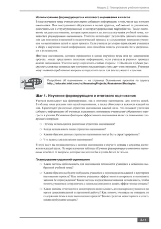 Модуль 2. Планирование учебного проекта


Использование формирующего и итогового оценивания в классе
В ходе изучения темы учителя регулярно собирают информацию о том, что и как изучают
школьники. Они выслушивают обсуждения в малых группах, наблюдают за учениками,
вовлеченными в структурированные и неструктурированные мероприятия. Такое посто
янное текущее оценивание, которое происходит и до, и в ходе изучения учебной темы, на
зывается формирующим оцениванием. Учителя используют результаты данного оценива
ния для внесения изменений в педагогический процесс и «сохранения» внимания учени
ков на выполнении целей и задач проекта. Если учителя регулярно привлекают учащихся
к сбору и изучению такой информации, они способны помочь ученикам стать уверенны
ми и успешными.
Итоговое оценивание, которое проводится в конце изучения темы или по завершению
проекта, может представить полезную информацию, если учителя и ученики проведут
анализ оценивания. Учителя могут определить слабые стороны, чтобы более глубоко рас
смотреть сложные вопросы при изучении последующих тем с другими группами. Ученики
могут выявить проблемные вопросы и определить цели для последующего изучения.


        Подробнее об оценивании — на странице Оценивание проектов по адресу
        http://educate.intel.com/ru/AssessingProjects/AssessmentStrategies.




Шаг 1. Изучение формирующего и итогового оценивания
Учителя используют как формирующее, так и итоговое оценивание, для многих целей.
В таблице ниже указаны пять целей оценивания, а также объясняется важность каждой из
них. Существуют различные стратегии оценивания каждой цели, что поможет учителям
собирать информацию об учениках и развивать понимание учениками собственного про
гресса в учении. Основным фактором эффективного оценивания является понимание сле
дующих вопросов:
  ❍   Почему используются различные стратегии оценивания?
  ❍   Когда использовать такие стратегии оценивания?
  ❍   Каким образом данные стратегии оценивания могут быть структурированы?
  ❍   Что делать с результатами оценивания?
В этом шаге вы познакомитесь с целями оценивания и изучите методы и средства дости
жения каждой цели. По мере изучения таблицы Изучение формирующего и итогового оцени
вания отметьте те вопросы, которые вы хотели бы изучить более детально.

Планирование стратегий оценивания
  ❍   Какие методы использовать для оценивания готовности учащихся к освоению вы
      бранной учебной темы?
  ❍   Каким образом вы будете побуждать учащихся к пониманию ожиданий и критериев
      оценивания проекта? Как помочь учащимся эффективно планировать и выполнять
      задания без принуждения? Какие методы и средства оценивания использовать, чтобы
      помочь учащимся сотрудничать с одноклассниками и давать эффективные отзывы?
  ❍   Какие методы отчетности и мониторинга использовать для поощрения учащихся во
      время самостоятельной и групповой работы? Как помочь ученикам не отходить от
      содержания темы в ходе выполнения проекта? Какие средства мониторинга и отчет
      ности необходимо создать?




                                                                              2.11
 