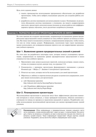 Модуль 2. Планирование учебного проекта


           Цель этого задания двояка:
              ❍   понять преимущества использования программного обеспечения для разработки
                  презентации, чтобы уметь выбрать подходящие средство для создания работы уча
                  щегося;
              ❍   разработать систему оценивания для использования в классе. Основываясь на резуль
                  татах обсуждения системы оценивания с учениками, вы можете скорректировать
                  свои цели, предоставить дополнительные указания до начала работы или дифферен
                  цировать процесс обучения, учесть различные потребности учеников.


Занятие 4. РАЗРАБОТКА ВВОДНОЙ ПРЕЗЕНТАЦИИ УЧИТЕЛЯ (55 МИНУТ)
           На этом занятии вы создадите презентацию, направленную на выявление уровня предва
           рительных представлений и опыта учащихся по теме учебного проекта до начала ее изуче
           ния. Вы также можете познакомить учеников с направляющими вопросами, чтобы понять,
           что они по этому поводу думают. Информацию, полученную через такое оценивание,
           можно использовать для усовершенствования проекта или для корректировки организа
           ции учебного процесса.

           Шаг 1. Выявление уровня предварительных знаний и умений
           На этом шаге вы разработаете некоторые идеи, которые помогут спланировать презен
           тацию, направленную на выявление уровня предварительных представлений и опыта
           учащихся по теме учебного проекта.
              1. Просмотрите свои записи касательно стратегий, используя которые, можно узнать,
                 готовы ли учащиеся изучать данную тему, на странице 2.14.
              2. Ознакомьтесь с примером презентации формирующего оценивания в разделе
                 Основной курс > Модуль 2 > Занятие 4 электронного приложения.
              3. Отметьте все идеи, которые могли бы использовать для своей презентации.
              4. Обратитесь к любому из перечисленных ресурсов за идеями или содержанием, кото
                 рые можно использовать для презентации:
                  ❑   сайт Оценивание проектов
                      http://educate.intel.com/ru/AssessingProjects/Assessment
                  ❑   сайт Разработка эффективных проектов
                      http://educate.intel.com/ru/ProjectDesign

           Шаг 2. Планирование презентации
           Мультимедийная презентация и дискуссия могут быть эффективным средством выявле
           ния интересов и опыта учащихся, а также проверкой понимания, обменом мнениями с
           учениками по поводу их прогресса и выяснения ожиданий от проекта. Разработайте спо
           собы использования мультимедийной презентации для оценки предварительных знаний
           учеников.


                      Рекомендация. Сбор информации о предварительных знаниях учащихся часто
                      легче проводить, когда ученики работают «один на один» с компьютером. Они могут
                      дать ответы на вопросы и отправить их вам в электронном письме или ответить на
                      вопросы онлайн опроса. Такая информация предоставит общую картину знаний
                      учеников. Подумайте, как вы могли бы собрать информацию такого рода.




  2.14
 