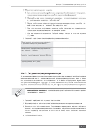 Модуль 2. Планирование учебного проекта


   1. Обсудите в паре следующие вопросы.
      ❐   Как основополагающий и проблемные вопросы учебной темы могут быть исполь
          зованы в самом начале проекта для сбора оценочной информации?
      ❐   Подумайте, как можно познакомить учащихся с основополагающим вопросом
          и с проблемными вопросами учебной темы?
      ❐   Какую информацию о результатах оценивания предварительных знаний и уме
          ний нужно получить от учеников? Как вы ее получите?
      ❐   Как в презентации использовать вопросы, чтобы убедиться, что проект направ
          лен на развитие умений мыслить на высоком уровне?
      ❐   Как вы планируете развивать в учебном проекте умения и качества человека
          XXI века?
   2. Запишите свои идеи в отношении содержания презентации.

 Представление основополагающего вопроса
 и проблемных вопросов учебной темы


 Необходимая информация по предваритель
 ным знаниям и умениям


 Развитие умений и качеств человека XXI века



 Другие темы для обсуждения




Шаг 3. Создание сценария презентации
Использование формата структуры презентации помогает пользователю сфокусировать
внимание и быстро ввести ключевые концепции, которые нужно разъяснить, а также помо
гает учащимся сосредоточиться на содержании, а не на эффектах программы. Представле
ние презентации в формате структуры до начала добавления визуальных, анимационных и
звуковых эффектов помогает убедиться в том, что в фокусе находится именно содержание.


          Рекомендация для класса. Одинаковые настройки значительно облегчат органи
          зацию учебного процесса.




   1. Запустите программу для создания презентации.
   2. Настройте панели инструментов и меню одинаково для каждого пользователя.
   3. Создайте структуру презентации. Это поможет организовать мысли и сфокуси
      роваться на содержании презентации. Вы можете потребовать от учеников сначала
      создать структуру презентации и только после этого начать добавлять элементы
      дизайна.
   4. Добавьте новые слайды.




                                                                               2.15
 