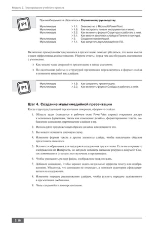 Модуль 2. Планирование учебного проекта



                    При необходимости обратитесь к Справочному руководству:

                    Мультимедиа             > 1.1.   Знакомство с Microsoft PowerPiont.
                    Мультимедиа             > 1.6.   Как настроить панели инструментов и меню.
                    Мультимедиа             > 2.2.   Как включить формат Структура и работать с ним.
                                            > 5.1.   Как ввести заголовок слайда в Панели структура.
                    Мультимедиа             > 3.     Создание презентаций.
                    Мультимедиа             > 1.1.   Как запустить мультимедийное ПО.



           Включение примеров ответов учащихся в презентацию поможет убедиться, что ваши мысли
           и идеи эффективны для оценивания. Уберите ответы, перед тем как обсуждать оценивание
           с учениками.
              ❍   Как можно чаще сохраняйте презентацию в папке assessment.
              ❍   По окончанию работы со структурой презентации переключитесь в формат слайда
                  и измените внешний вид слайдов.


                    Мультимедиа             > 1.9.   Как сохранить презентацию.
                    Мультимедиа             > 2.3.   Как включить формат Слайды и работать с ним.




           Шаг 4. Создание мультимедийной презентации
           Когда структура/сценарий презентации завершен, оформите слайды.
              1. Область задач (находится в рабочем окне PowerPoint справа) открывает доступ
                 к основным функциям, таким как изменение дизайна, форматирование текста, до
                 бавление анимации, перемещение слайдов и пр.
              2. Используйте предложенный образец дизайна или измените его.
              3. Вы можете изменить цветовую схему.
              4. Измените формат текста и другие элементы слайда, чтобы наилучшим образом
                 представить свои идеи.
              5. Вставьте изображения для поддержки содержания презентации. Если вы сохраняете
                 изображения из Интернета, не забудьте добавить название ресурса в документ Спи
                 сок источников и отметьте этот источник в презентации.
              6. Чтобы уменьшить размер файла, изображение можно сжать.
              7. Добавьте анимацию, чтобы заранее задать визуальные эффекты тексту или изобра
                 жениям. Убедитесь, что анимация не отвлекает, а помогает аудитории сфокусиро
                 ваться на содержании.
              8. Измените порядок расположения слайдов, чтобы усилить передачу заложенного
                 в презентации сообщения.
              9. Чаще сохраняйте свою презентацию.




  2.16
 